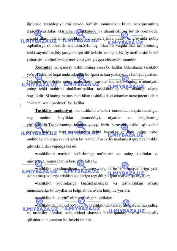  
 
ilg‘orroq texnologiyalarni paydo bo‘lishi munosabati bilan menejmentning 
tegishli vazifalari etarlicha murakkabroq va ahamiyatliroq bo‘lib bormoqda, 
chunki ularni hal qilish tashkilot uchun kelajakda jiddiy va g‘oyatda ijobiy 
oqibatlarga olib kelishi mumkin.SHuning bilan bir vaqtda ular tashkilotning 
ichki xayotida salbiy jarayonlarga olib kelishi, uning tashkiliy tuzilmasini buzib 
yuborishi, xodimllardagi motivatsiyani yo‘qqa chiqarishi mumkin. 
Xodimlar har qanday tashkilotning asosi bo‘ladilar Odamlarsiz tashkilot 
yo‘q. Tashkilot faqat unda odamlar bo‘lgani uchun yashaydi va faoliyat yuritadi. 
Odamlar tashkilotda uning mahsulotini yaratadilar, tashkilotning madaniyati, 
uning ichki muhitini shakllantiradilar, tashkilotning nima ekanligi ularga 
bog‘likdir. SHuning munosabati bilan tashkilotdagi odamlar menejment uchun 
“birinchi sonli predmet” bo‘ladilar. 
Tashkiliy madaniyat -bu tashkilot a’zolari tomonidan taqsimlanadigan 
eng 
muhim 
boyliklar 
(nomoddiy), 
niyatlar 
va 
belgilarning 
yig‘indisidir.Tashkilotning hamma yoqqa kirib boruvchi tashkil qiluvchisi 
bo‘lgan holda, u ham tashkilotning ichki hayotiga va ham uning tashqi 
muhitdagi holatiga kuchli ta’sir ko‘rsatadi. Tashkiliy madaniyat quyidagi tashkil 
qiluvchilardan vujudga keladi: 
 tashkilotni mavjud bo‘lishining ma’nosini va uning xodimlar va 
mijozlarga munosabatini beruvchi falsafa; 
 tashkilot asoslanadigan, va uning mavjud bo‘lish maqsadlariga yoki 
ushbu maqsadlarga erishish usullariga tegishli bo‘lgan ustivor qadriyatlar; 
 tashkilot 
xodimlariga 
taqsimlanadigan 
va 
tashkilotdagi 
o‘zaro 
munosabatlar tomoyillarini belgilab beruvchi hulq me’yorlari; 
 tashkilotda “o‘yin” olib boriladigan qoidalar; 
 tashkilotda mavjud bo‘luvchi va tashkilotda kanday atmosfera mavjudligi 
va tashkilot a’zolari tashqaridagi shaxslar bilan qanday o‘zaro hamkorlik 
qilishlarida nomoyon bo‘luvchi muhit; 
