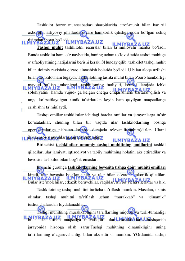  
 
Tashkilot bozor munosabatlari sharoitlarida atrof-muhit bilan har xil 
axborotli, ashyoviy jihatlarda o‘zaro hamkorlik qilishga qodir bo‘lgan ochiq 
tizimdan iborat bo‘ladi. 
Tashqi muhit tashkilotni resurslar bilan ta’minlovchi manba bo‘ladi. 
Bunda tashkilot ham, o‘z navbatida, buning uchun to‘lov sifatida tashqi muhitga 
o‘z faoliyatining natijalarini berishi kerak. SHunday qilib, tashkilot tashqi muhit 
bilan doimiy ravishda o‘zaro almashish holatida bo‘ladi. U bilan aloqa uzilishi 
bilan, tashkilot ham tugaydi. Tashkilotning tashki muhit bilan o‘zaro hamkorligi 
mavjud bo‘lish imkoniyati, tashkilotning faoliyati, kerakli darajada ichki 
solohiyatini, hamda vujud- ga kelgan chetga chiqarishlarni bartaraf qilish va 
unga ko‘rsatilayotgan xunik ta’sirlardan keyin ham quyilgan maqsadlarga 
erishishni ta’minlaydi. 
Tashqi omillar tashkilotlar ichidagi barcha omillar va jarayonlarga ta’sir 
ko‘rsatadilar, shuning bilan bir vaqtda ular tashkilotlarning boshqa 
operatsiyalariga nisbatan ko‘proq darajada relevantli(muhim)dirlar. Ularni 
ikkita asosiy guruhlariga ajratish mumkin. 
Birinchisi tashkilotlar umumiy tashqi muhitining omillarini tashkil 
qiladilar, ular jamiyat, iqtisodiyot va tabiiy muhitning holatini aks ettiradilar va 
bevosita tashkilot bilan bog‘lik emaslar. 
Ikkinchi guruhga tashkilotlarning bevosita (ishga doir) muhiti omillari 
kiradi, ular bevosita bog‘langanlar va ular bilan o‘zaro hamkorlik qiladilar. 
Bular iste’molchilar, etkazib beruvchilar, raqiblar, ish bo‘yicha sheriklar va h.k. 
Tashkilotning tashqi muhitini turlicha ta’riflash mumkin. Masalan, nemis 
olimlari tashqi muhitni ta’riflash uchun “murakkab” va “dinamik” 
tushunchalaridan foydalanadilar. 
Tashqi muhitning murakkabligini ta’riflarning miqdori va turli-tumanligi 
bilan aks ettirish maqsadga muvafiqdir, ularni tashkilotlarni boshqarish 
jarayonida hisobga olish zarur.Tashqi muhitning dinamikligini uning 
ta’riflarining o‘zgaruvchanligi bilan aks ettirish mumkin. YOrdamida tashqi 
