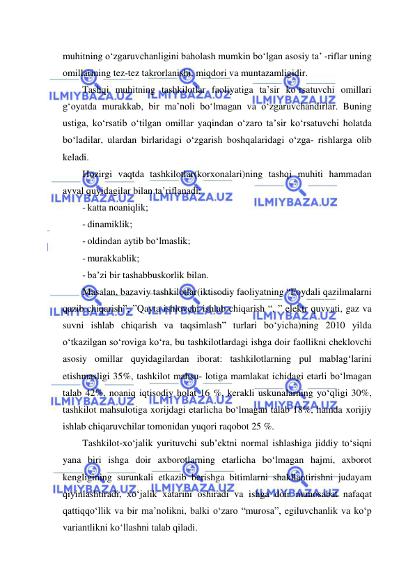  
 
muhitning o‘zgaruvchanligini baholash mumkin bo‘lgan asosiy ta’ -riflar uning 
omillarining tez-tez takrorlanishi, miqdori va muntazamligidir. 
Tashqi muhitning tashkilotlar faoliyatiga ta’sir ko‘rsatuvchi omillari 
g‘oyatda murakkab, bir ma’noli bo‘lmagan va o‘zgaruvchandirlar. Buning 
ustiga, ko‘rsatib o‘tilgan omillar yaqindan o‘zaro ta’sir ko‘rsatuvchi holatda 
bo‘ladilar, ulardan birlaridagi o‘zgarish boshqalaridagi o‘zga- rishlarga olib 
keladi. 
Hozirgi vaqtda tashkilotlar(korxonalari)ning tashqi muhiti hammadan 
avval quyidagilar bilan ta’riflanadi: 
- katta noaniqlik; 
- dinamiklik; 
- oldindan aytib bo‘lmaslik; 
- murakkablik; 
- ba’zi bir tashabbuskorlik bilan. 
Masalan, bazaviy tashkilotlar(iktisodiy faoliyatning “Foydali qazilmalarni 
qazib chiqarish”, ”Qayta ishlovchi ishlab chiqarish “, ” elektr quvvati, gaz va 
suvni ishlab chiqarish va taqsimlash” turlari bo‘yicha)ning 2010 yilda 
o‘tkazilgan so‘roviga ko‘ra, bu tashkilotlardagi ishga doir faollikni cheklovchi 
asosiy omillar quyidagilardan iborat: tashkilotlarning pul mablag‘larini 
etishmasligi 35%, tashkilot mahsu- lotiga mamlakat ichidagi etarli bo‘lmagan 
talab 42%, noaniq iqtisodiy holat 16 %, kerakli uskunalarning yo‘qligi 30%, 
tashkilot mahsulotiga xorijdagi etarlicha bo‘lmagan talab 18%, hamda xorijiy 
ishlab chiqaruvchilar tomonidan yuqori raqobot 25 %. 
Tashkilot-xo‘jalik yurituvchi sub’ektni normal ishlashiga jiddiy to‘siqni 
yana biri ishga doir axborotlarning etarlicha bo‘lmagan hajmi, axborot 
kengligining surunkali etkazib berishga bitimlarni shakllantirishni judayam 
qiyinlashtiradi, xo‘jalik xatarini oshiradi va ishga doir munosabat nafaqat 
qattiqqo‘llik va bir ma’nolikni, balki o‘zaro “murosa”, egiluvchanlik va ko‘p 
variantlikni ko‘llashni talab qiladi. 
