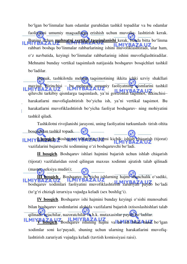  
 
bo‘lgan bo‘linmalar ham odamlar guruhidan tashkil topadilar va bu odamlar 
faoliyatini umumiy maqsadlarga erishish uchun muvofiq- lashtirish kerak. 
Buning uchun muhnatni vertikal taqsimlanishi kerak, bunda bitta bo‘linma 
rahbari boshqa bo‘linmalar rahbarlarining ishini muvofiklashtiradi, ular ham, 
o‘z navbatida, keyingi bo‘linmalar rahbarlarinig ishini muvofiqlashtiradilar. 
Mehnatni bunday vertikal taqsimlash natijasida boshqaruv bosqichlari tashkil 
bo‘ladilar. 
Demak, tashkilotda mehnat taqsimotining ikkita ichki uzviy shakllari 
mavjud. Birinchisi – bu mehnatni umumiy faoliyatning qismlarini tashkil 
qiluvchi tarkibiy qismlarga taqsimlash, ya’ni gorizontal taqsimot, ikkinchisi– 
harakatlarni muvofiqlashtirish bo‘yicha ish, ya’ni vertikal taqsimot. Bu 
harakatlarni muvofiklashtirish bo‘yicha faoliyat boshqaruv- ning mohiyatini 
tashkil qiladi. 
Tashkilotni rivojlanishi jarayoni, uning faoliyatini turkumlash- tirish oltita 
bosqichdan tashkil topadi. 
I bosqich. Boshqaruv ishlarining hajmi kichik: ishlab chiqarish (tijorat) 
vazifalarini bajaruvchi xodimning o‘zi boshqaruvchi bo‘ladi. 
II bosqich. Boshqaruv ishlari hajmini bajarish uchun ishlab chiqarish 
(tijorat) vazifalaridan ozod qilingan maxsus xodimni ajratish talab qilinadi 
(master, seksiya mudiri); 
III bosqich . Boshqaruv bo‘yicha ishlarning hajmi shunchalik o‘sadiki, 
boshqaruv xodimlari faoliyatini muvofiklashtirish zaruriyati paydo bo‘ladi 
(to‘g‘ri chiziqli ierarxiya vujudga keladi (sex boshlig‘i). 
IV bosqich. Boshqaruv ishi hajmini bunday keyingi o‘sishi munosabati 
bilan boshqaruv xodimlarini alohida vazifalarni bajarish ixtisoslashishlari talab 
qilinadi: rejachilar, nazoratchilar va h.k. mutaxasislar paydo bo‘ladilar. 
V bosqich. Boshqaruv ishining hajmi va bu ish bilan band bo‘lgan 
xodimlar soni ko‘payadi, shuning uchun ularning harakatlarini muvofiq- 
lashtirish zaruriyati vujudga keladi (tavtish komissiyasi raisi). 
