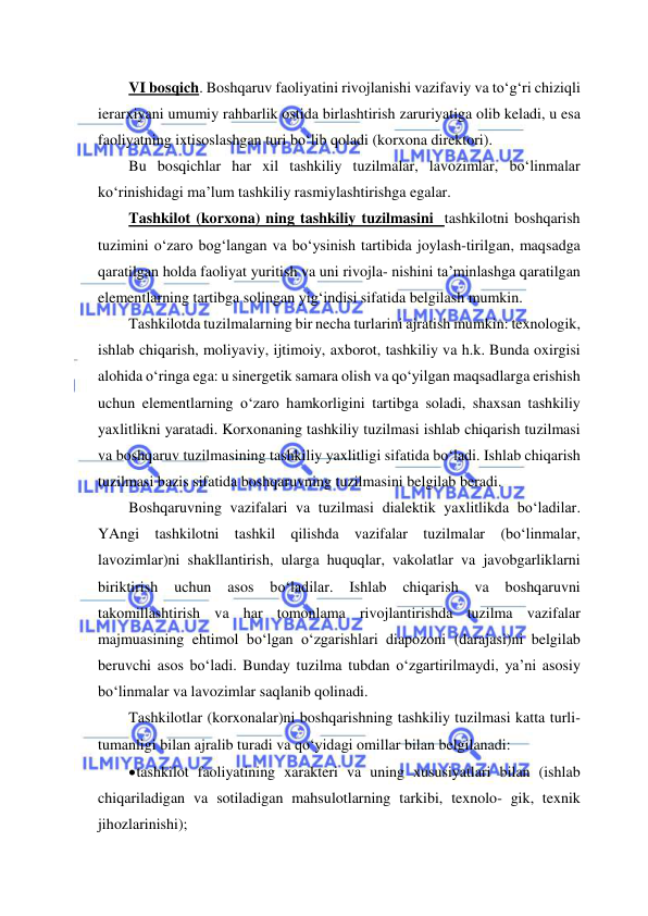  
 
VI bosqich. Boshqaruv faoliyatini rivojlanishi vazifaviy va to‘g‘ri chiziqli 
ierarxiyani umumiy rahbarlik ostida birlashtirish zaruriyatiga olib keladi, u esa 
faoliyatning ixtisoslashgan turi bo‘lib qoladi (korxona direktori). 
Bu bosqichlar har xil tashkiliy tuzilmalar, lavozimlar, bo‘linmalar 
ko‘rinishidagi ma’lum tashkiliy rasmiylashtirishga egalar. 
Tashkilot (korxona) ning tashkiliy tuzilmasini  tashkilotni boshqarish 
tuzimini o‘zaro bog‘langan va bo‘ysinish tartibida joylash-tirilgan, maqsadga 
qaratilgan holda faoliyat yuritish va uni rivojla- nishini ta’minlashga qaratilgan 
elementlarning tartibga solingan yig‘indisi sifatida belgilash mumkin. 
Tashkilotda tuzilmalarning bir necha turlarini ajratish mumkin: texnologik, 
ishlab chiqarish, moliyaviy, ijtimoiy, axborot, tashkiliy va h.k. Bunda oxirgisi 
alohida o‘ringa ega: u sinergetik samara olish va qo‘yilgan maqsadlarga erishish 
uchun elementlarning o‘zaro hamkorligini tartibga soladi, shaxsan tashkiliy 
yaxlitlikni yaratadi. Korxonaning tashkiliy tuzilmasi ishlab chiqarish tuzilmasi 
va boshqaruv tuzilmasining tashkiliy yaxlitligi sifatida bo‘ladi. Ishlab chiqarish 
tuzilmasi bazis sifatida boshqaruvning tuzilmasini belgilab beradi. 
Boshqaruvning vazifalari va tuzilmasi dialektik yaxlitlikda bo‘ladilar. 
YAngi tashkilotni tashkil qilishda vazifalar tuzilmalar (bo‘linmalar, 
lavozimlar)ni shakllantirish, ularga huquqlar, vakolatlar va javobgarliklarni 
biriktirish 
uchun 
asos 
bo‘ladilar. 
Ishlab 
chiqarish 
va 
boshqaruvni 
takomillashtirish va har tomonlama rivojlantirishda tuzilma vazifalar 
majmuasining ehtimol bo‘lgan o‘zgarishlari diapozoni (darajasi)ni belgilab 
beruvchi asos bo‘ladi. Bunday tuzilma tubdan o‘zgartirilmaydi, ya’ni asosiy 
bo‘linmalar va lavozimlar saqlanib qolinadi. 
Tashkilotlar (korxonalar)ni boshqarishning tashkiliy tuzilmasi katta turli-
tumanligi bilan ajralib turadi va qo‘yidagi omillar bilan belgilanadi: 
 tashkilot faoliyatining xarakteri va uning xususiyatlari bilan (ishlab 
chiqariladigan va sotiladigan mahsulotlarning tarkibi, texnolo- gik, texnik 
jihozlarinishi); 
