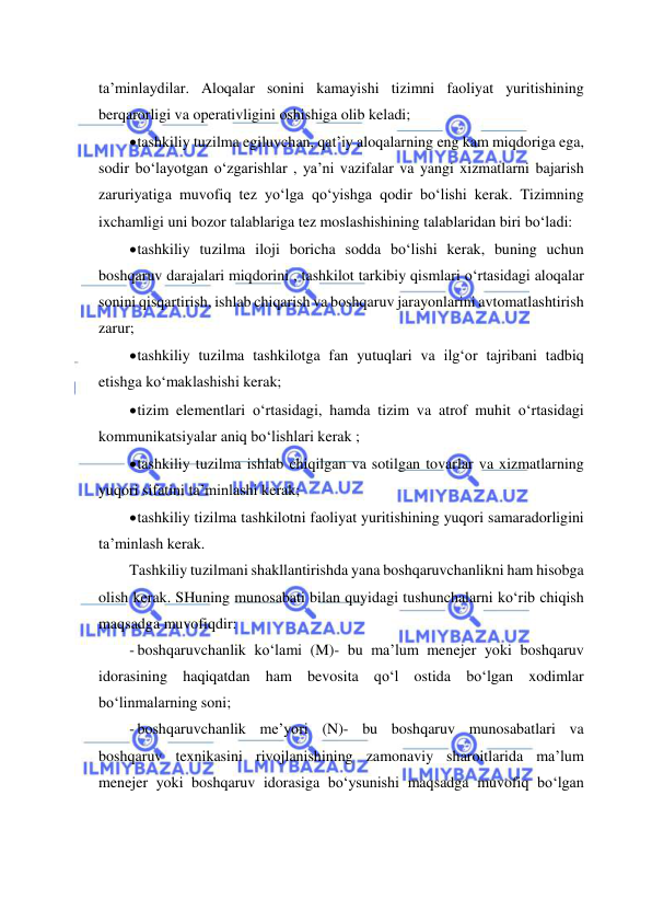  
 
ta’minlaydilar. Aloqalar sonini kamayishi tizimni faoliyat yuritishining 
berqarorligi va operativligini oshishiga olib keladi; 
 tashkiliy tuzilma egiluvchan, qat’iy aloqalarning eng kam miqdoriga ega, 
sodir bo‘layotgan o‘zgarishlar , ya’ni vazifalar va yangi xizmatlarni bajarish 
zaruriyatiga muvofiq tez yo‘lga qo‘yishga qodir bo‘lishi kerak. Tizimning 
ixchamligi uni bozor talablariga tez moslashishining talablaridan biri bo‘ladi: 
 tashkiliy tuzilma iloji boricha sodda bo‘lishi kerak, buning uchun 
boshqaruv darajalari miqdorini , tashkilot tarkibiy qismlari o‘rtasidagi aloqalar 
sonini qisqartirish, ishlab chiqarish va boshqaruv jarayonlarini avtomatlashtirish 
zarur; 
 tashkiliy tuzilma tashkilotga fan yutuqlari va ilg‘or tajribani tadbiq 
etishga ko‘maklashishi kerak; 
 tizim elementlari o‘rtasidagi, hamda tizim va atrof muhit o‘rtasidagi 
kommunikatsiyalar aniq bo‘lishlari kerak ; 
 tashkiliy tuzilma ishlab chiqilgan va sotilgan tovarlar va xizmatlarning 
yuqori sifatini ta’minlashi kerak; 
 tashkiliy tizilma tashkilotni faoliyat yuritishining yuqori samaradorligini 
ta’minlash kerak. 
Tashkiliy tuzilmani shakllantirishda yana boshqaruvchanlikni ham hisobga 
olish kerak. SHuning munosabati bilan quyidagi tushunchalarni ko‘rib chiqish 
maqsadga muvofiqdir: 
- boshqaruvchanlik ko‘lami (M)- bu ma’lum menejer yoki boshqaruv 
idorasining haqiqatdan ham bevosita qo‘l ostida bo‘lgan xodimlar 
bo‘linmalarning soni; 
- boshqaruvchanlik me’yori (N)- bu boshqaruv munosabatlari va 
boshqaruv texnikasini rivojlanishining zamonaviy sharoitlarida ma’lum 
menejer yoki boshqaruv idorasiga bo‘ysunishi maqsadga muvofiq bo‘lgan 
