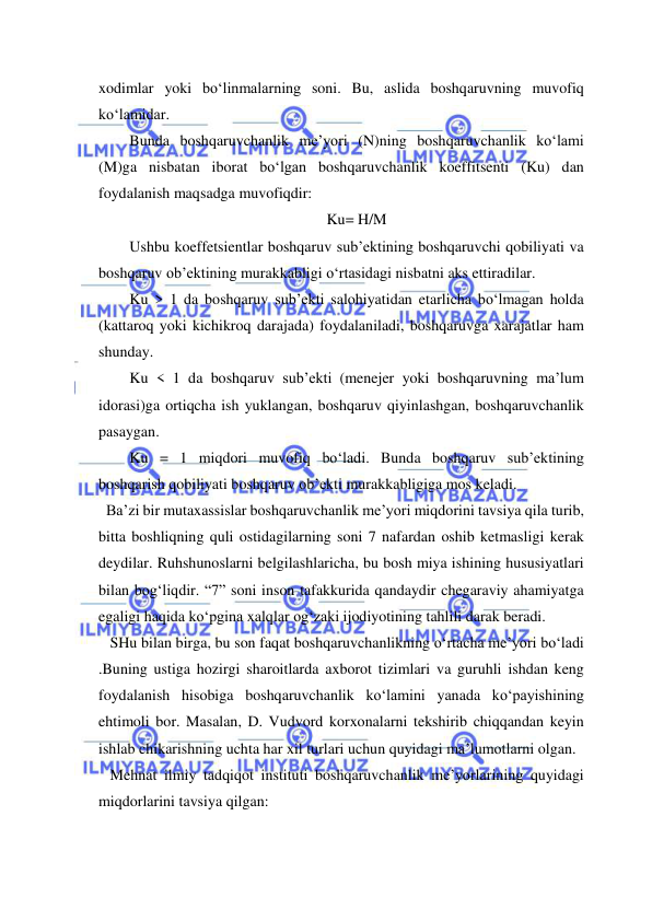  
 
xodimlar yoki bo‘linmalarning soni. Bu, aslida boshqaruvning muvofiq 
ko‘lamidar. 
Bunda boshqaruvchanlik me’yori (N)ning boshqaruvchanlik ko‘lami 
(M)ga nisbatan iborat bo‘lgan boshqaruvchanlik koeffitsenti (Ku) dan 
foydalanish maqsadga muvofiqdir:  
Ku= H/M 
Ushbu koeffetsientlar boshqaruv sub’ektining boshqaruvchi qobiliyati va 
boshqaruv ob’ektining murakkabligi o‘rtasidagi nisbatni aks ettiradilar. 
Ku > 1 da boshqaruv sub’ekti salohiyatidan etarlicha bo‘lmagan holda 
(kattaroq yoki kichikroq darajada) foydalaniladi, boshqaruvga xarajatlar ham 
shunday.  
Ku < 1 da boshqaruv sub’ekti (menejer yoki boshqaruvning ma’lum 
idorasi)ga ortiqcha ish yuklangan, boshqaruv qiyinlashgan, boshqaruvchanlik 
pasaygan. 
Ku = 1 miqdori muvofiq bo‘ladi. Bunda boshqaruv sub’ektining 
boshqarish qobiliyati boshqaruv ob’ekti murakkabligiga mos keladi.  
  Ba’zi bir mutaxassislar boshqaruvchanlik me’yori miqdorini tavsiya qila turib, 
bitta boshliqning quli ostidagilarning soni 7 nafardan oshib ketmasligi kerak 
deydilar. Ruhshunoslarni belgilashlaricha, bu bosh miya ishining hususiyatlari 
bilan bog‘liqdir. “7” soni inson tafakkurida qandaydir chegaraviy ahamiyatga 
egaligi haqida ko‘pgina xalqlar og‘zaki ijodiyotining tahlili darak beradi. 
   SHu bilan birga, bu son faqat boshqaruvchanlikning o‘rtacha me’yori bo‘ladi 
.Buning ustiga hozirgi sharoitlarda axborot tizimlari va guruhli ishdan keng 
foydalanish hisobiga boshqaruvchanlik ko‘lamini yanada ko‘payishining 
ehtimoli bor. Masalan, D. Vudvord korxonalarni tekshirib chiqqandan keyin 
ishlab chikarishning uchta har xil turlari uchun quyidagi ma’lumotlarni olgan. 
   Mehnat ilmiy tadqiqot instituti boshqaruvchanlik me’yorlarining quyidagi 
miqdorlarini tavsiya qilgan: 
 
