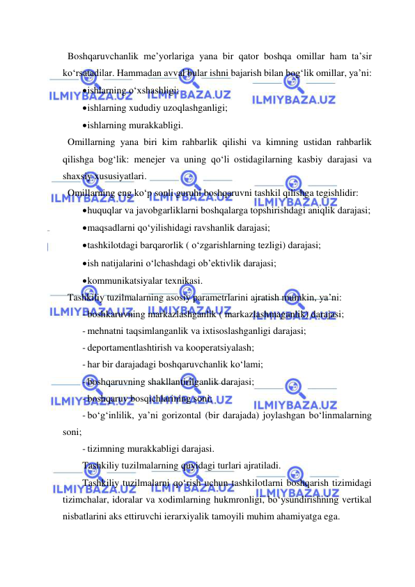  
 
  Boshqaruvchanlik me’yorlariga yana bir qator boshqa omillar ham ta’sir 
ko‘rsatadilar. Hammadan avval bular ishni bajarish bilan bog‘lik omillar, ya’ni: 
 ishlarning o‘xshashligi; 
 ishlarning xududiy uzoqlashganligi; 
 ishlarning murakkabligi. 
  Omillarning yana biri kim rahbarlik qilishi va kimning ustidan rahbarlik 
qilishga bog‘lik: menejer va uning qo‘li ostidagilarning kasbiy darajasi va 
shaxsiy xususiyatlari.   
  Omillarning eng ko‘p sonli guruhi boshqaruvni tashkil qilishga tegishlidir: 
 huquqlar va javobgarliklarni boshqalarga topshirishdagi aniqlik darajasi; 
 maqsadlarni qo‘yilishidagi ravshanlik darajasi; 
 tashkilotdagi barqarorlik ( o‘zgarishlarning tezligi) darajasi; 
 ish natijalarini o‘lchashdagi ob’ektivlik darajasi; 
 kommunikatsiyalar texnikasi. 
  Tashkiliy tuzilmalarning asosiy parametrlarini ajratish mumkin, ya’ni: 
- boshkaruvning markazlashganlik ( markazlashmaganlik) darajasi; 
- mehnatni taqsimlanganlik va ixtisoslashganligi darajasi; 
- deportamentlashtirish va kooperatsiyalash; 
- har bir darajadagi boshqaruvchanlik ko‘lami; 
- boshqaruvning shakllantirilganlik darajasi; 
- boshqaruv bosqichlarining soni; 
- bo‘g‘inlilik, ya’ni gorizontal (bir darajada) joylashgan bo‘linmalarning 
soni; 
- tizimning murakkabligi darajasi. 
Tashkiliy tuzilmalarning quyidagi turlari ajratiladi. 
Tashkiliy tuzilmalarni qo‘rish uchun tashkilotlarni boshqarish tizimidagi 
tizimchalar, idoralar va xodimlarning hukmronligi, bo‘ysundirishning vertikal 
nisbatlarini aks ettiruvchi ierarxiyalik tamoyili muhim ahamiyatga ega. 
