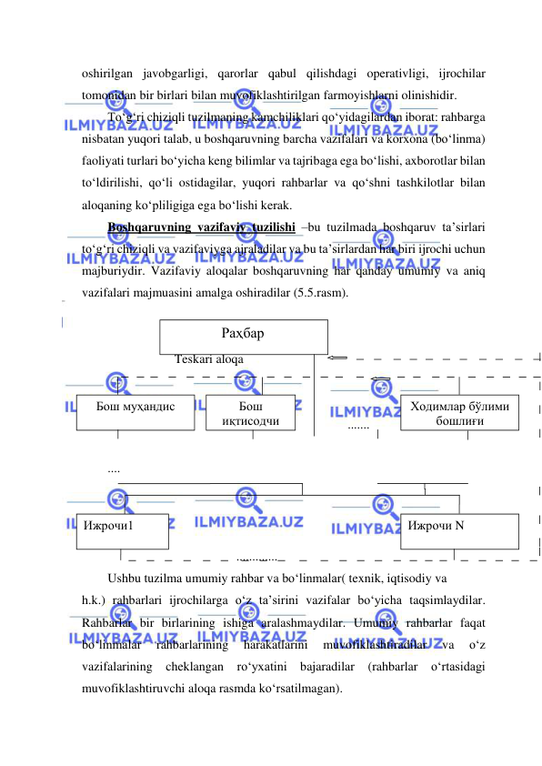  
 
oshirilgan javobgarligi, qarorlar qabul qilishdagi operativligi, ijrochilar 
tomonidan bir birlari bilan muvofiklashtirilgan farmoyishlarni olinishidir. 
To‘g‘ri chiziqli tuzilmaning kamchiliklari qo‘yidagilardan iborat: rahbarga 
nisbatan yuqori talab, u boshqaruvning barcha vazifalari va korxona (bo‘linma) 
faoliyati turlari bo‘yicha keng bilimlar va tajribaga ega bo‘lishi, axborotlar bilan 
to‘ldirilishi, qo‘li ostidagilar, yuqori rahbarlar va qo‘shni tashkilotlar bilan 
aloqaning ko‘pliligiga ega bo‘lishi kerak. 
Boshqaruvning vazifaviy tuzilishi –bu tuzilmada boshqaruv ta’sirlari 
to‘g‘ri chiziqli va vazifaviyga ajraladilar va bu ta’sirlardan har biri ijrochi uchun 
majburiydir. Vazifaviy aloqalar boshqaruvning har qanday umumiy va aniq 
vazifalari majmuasini amalga oshiradilar (5.5.rasm). 
  
   
                     Teskari aloqa 
 
 
 
....... 
 
.... 
 
 
 
 
 
............. 
 
Ushbu tuzilma umumiy rahbar va bo‘linmalar( texnik, iqtisodiy va  
h.k.) rahbarlari ijrochilarga o‘z ta’sirini vazifalar bo‘yicha taqsimlaydilar. 
Rahbarlar bir birlarining ishiga aralashmaydilar. Umumiy rahbarlar faqat 
bo‘linmalar 
rahbarlarining 
harakatlarini 
muvofiklashtiradilar 
va 
o‘z 
vazifalarining cheklangan ro‘yxatini bajaradilar (rahbarlar o‘rtasidagi 
muvofiklashtiruvchi aloqa rasmda ko‘rsatilmagan). 
               Раҳбар 
Бош муҳандис 
Бош 
иқтисодчи 
Ижрочи N 
Ходимлар бўлими 
бошлиғи 
Ижрочи1 
