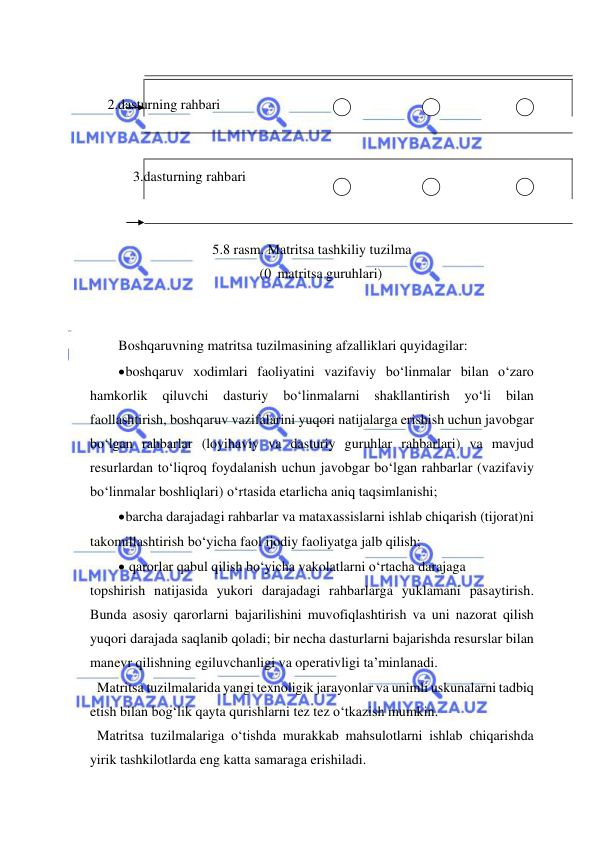  
 
 
     2.dasturning rahbari  
 
 
  3.dasturning rahbari 
 
 
5.8 rasm. Matritsa tashkiliy tuzilma 
(0 matritsa guruhlari) 
 
 
Boshqaruvning matritsa tuzilmasining afzalliklari quyidagilar: 
 boshqaruv xodimlari faoliyatini vazifaviy bo‘linmalar bilan o‘zaro 
hamkorlik 
qiluvchi 
dasturiy 
bo‘linmalarni 
shakllantirish 
yo‘li 
bilan 
faollashtirish, boshqaruv vazifalarini yuqori natijalarga erishish uchun javobgar 
bo‘lgan rahbarlar (loyihaviy va dasturiy guruhlar rahbarlari) va mavjud 
resurlardan to‘liqroq foydalanish uchun javobgar bo‘lgan rahbarlar (vazifaviy 
bo‘linmalar boshliqlari) o‘rtasida etarlicha aniq taqsimlanishi; 
 barcha darajadagi rahbarlar va mataxassislarni ishlab chiqarish (tijorat)ni 
takomillashtirish bo‘yicha faol ijodiy faoliyatga jalb qilish; 
  qarorlar qabul qilish bo‘yicha vakolatlarni o‘rtacha darajaga 
topshirish natijasida yukori darajadagi rahbarlarga yuklamani pasaytirish. 
Bunda asosiy qarorlarni bajarilishini muvofiqlashtirish va uni nazorat qilish 
yuqori darajada saqlanib qoladi; bir necha dasturlarni bajarishda resurslar bilan 
manevr qilishning egiluvchanligi va operativligi ta’minlanadi.  
  Matritsa tuzilmalarida yangi texnoligik jarayonlar va unimli uskunalarni tadbiq 
etish bilan bog‘lik qayta qurishlarni tez tez o‘tkazish mumkin. 
  Matritsa tuzilmalariga o‘tishda murakkab mahsulotlarni ishlab chiqarishda 
yirik tashkilotlarda eng katta samaraga erishiladi. 
