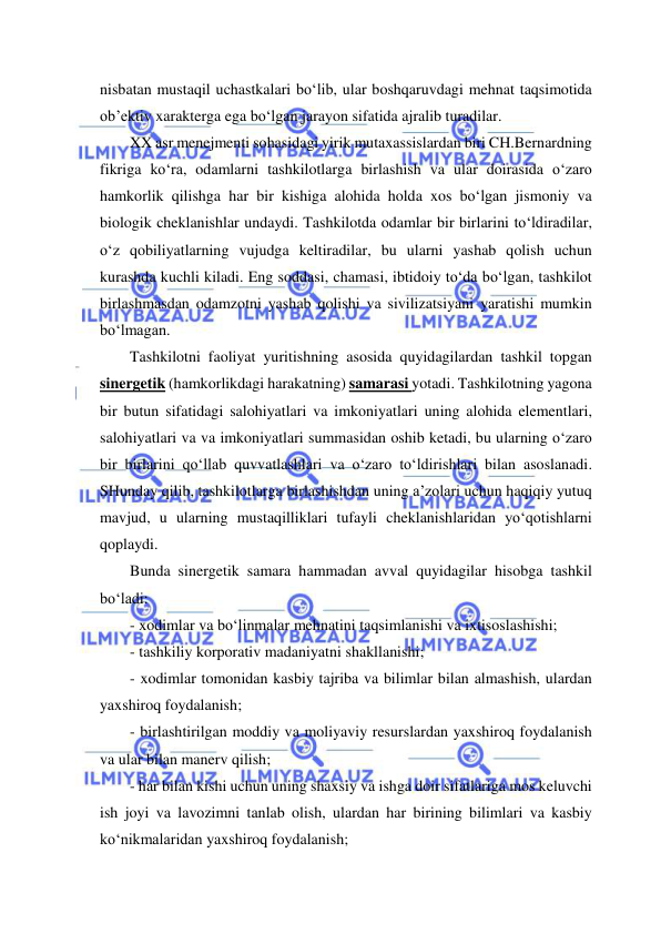  
 
nisbatan mustaqil uchastkalari bo‘lib, ular boshqaruvdagi mehnat taqsimotida 
ob’ektiv xarakterga ega bo‘lgan jarayon sifatida ajralib turadilar. 
XX asr menejmenti sohasidagi yirik mutaxassislardan biri CH.Bernardning 
fikriga ko‘ra, odamlarni tashkilotlarga birlashish va ular doirasida o‘zaro 
hamkorlik qilishga har bir kishiga alohida holda xos bo‘lgan jismoniy va 
biologik cheklanishlar undaydi. Tashkilotda odamlar bir birlarini to‘ldiradilar, 
o‘z qobiliyatlarning vujudga keltiradilar, bu ularni yashab qolish uchun 
kurashda kuchli kiladi. Eng soddasi, chamasi, ibtidoiy to‘da bo‘lgan, tashkilot 
birlashmasdan odamzotni yashab qolishi va sivilizatsiyani yaratishi mumkin 
bo‘lmagan. 
Tashkilotni faoliyat yuritishning asosida quyidagilardan tashkil topgan 
sinergetik (hamkorlikdagi harakatning) samarasi yotadi. Tashkilotning yagona 
bir butun sifatidagi salohiyatlari va imkoniyatlari uning alohida elementlari, 
salohiyatlari va va imkoniyatlari summasidan oshib ketadi, bu ularning o‘zaro 
bir birlarini qo‘llab quvvatlashlari va o‘zaro to‘ldirishlari bilan asoslanadi. 
SHunday qilib, tashkilotlarga birlashishdan uning a’zolari uchun haqiqiy yutuq 
mavjud, u ularning mustaqilliklari tufayli cheklanishlaridan yo‘qotishlarni 
qoplaydi. 
Bunda sinergetik samara hammadan avval quyidagilar hisobga tashkil 
bo‘ladi: 
- xodimlar va bo‘linmalar mehnatini taqsimlanishi va ixtisoslashishi; 
- tashkiliy korporativ madaniyatni shakllanishi; 
- xodimlar tomonidan kasbiy tajriba va bilimlar bilan almashish, ulardan 
yaxshiroq foydalanish; 
- birlashtirilgan moddiy va moliyaviy resurslardan yaxshiroq foydalanish 
va ular bilan manerv qilish; 
- har bilan kishi uchun uning shaxsiy va ishga doir sifatlariga mos keluvchi 
ish joyi va lavozimni tanlab olish, ulardan har birining bilimlari va kasbiy 
ko‘nikmalaridan yaxshiroq foydalanish; 
