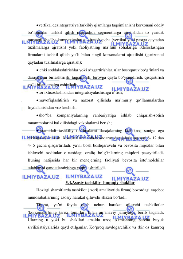  
 
 vertikal dezintegratsiya(tarkibiy qismlarga taqsimlanish) korxonani oddiy 
bo‘linmalar tashkil qilish maqsadida segmentlarga ajratishdan to yuridik 
mustaqil sho‘‘ba kompaniyalariga ajratishgacha (vertikal yoki pastga qaytadan 
tuzilmalarga ajratish) yoki faoliyatning ma’lum sohalariga ixtisoslashgan 
firmalarni tashkil qilish yo‘li bilan singil korxonalarni ajratilishi (gorizontal 
qaytadan tuzilmalarga ajratish); 
 ichki soddalashtirishlar yoki o‘zgartirishlar, ular boshqaruv bo‘g‘inlari va 
darajalarini birlashtirish, taqsimlash, birovga qayta bo‘ysundirish, qisqartirish 
yo‘li bilan amalga oshiriladi; 
 tor ixtisoslashishdan integratsiyalashishga o‘tish; 
 muvofiqlashtirish va nazorat qilishda ma’muriy qo‘llanmalardan 
foydalanishdan voz kechish; 
 sho‘‘ba 
kompaniyalarning 
rahbariyatiga 
ishlab 
chiqarish-sotish 
muammolarini hal qilishdagi vakolatlarni berish; 
 piramidali tashkiliy tuzilmalarni darajalarning kichikroq soniga ega 
tekisiga aylantirish. Xorijiy firmalarda boshqaruv darajalarining soni 8- 12 dan 
4- 5 gacha qisqartiriladi, ya’ni bosh boshqaruvchi va bevosita mijozlar bilan 
ishlovchi xodimlar o‘rtasidagi oraliq bo‘g‘inlarning miqdori pasaytiriladi. 
Buning natijasida har bir menejerning faoliyati bevosita iste’molchilar 
talablarini qanoatlantirishga yaqinlashtiriladi. 
  
5.4.Asosiy tashkiliy- huquqiy shakllar 
Hozirgi sharoitlarda tashkilot ( xorij amaliyotida firma) bozordagi raqobot 
munosabatlarining asosiy harakat qiluvchi shaxsi bo‘ladi. 
Tijorat, ya’ni foyda olish uchun harakat qiluvchi tashkilotlar 
(korxonalar)ning tarixi tomirlari bilan an’anaviy jamiyatga borib taqaladi. 
Ularning u yoki bu shakllari amalda uzoq o‘tmishning barcha buyuk 
siviliziatsiyalarida qayd etilganlar. Ko‘proq savdogarchilik va (bir oz kamroq 
