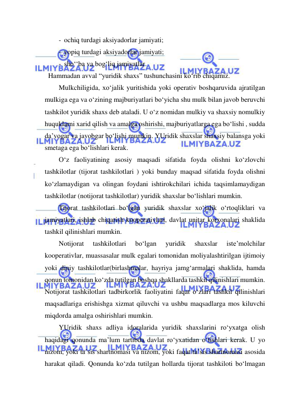  
 
-  ochiq turdagi aksiyadorlar jamiyati; 
-  yopiq turdagi aksiyadorlar jamiyati; 
-  sho‘‘ba va bog‘liq jamiyatlar. 
  Hammadan avval “yuridik shaxs” tushunchasini ko‘rib chiqamiz. 
Mulkchiligida, xo‘jalik yuritishida yoki operativ boshqaruvida ajratilgan 
mulkiga ega va o‘zining majburiyatlari bo‘yicha shu mulk bilan javob beruvchi 
tashkilot yuridik shaxs deb ataladi. U o‘z nomidan mulkiy va shaxsiy nomulkiy 
huquklarni xarid qilish va amalga oshirishi, majburiyatlarga ega bo‘lishi , sudda 
da’vogar va javobgar bo‘lishi mumkin. YUridik shaxslar shaxsiy balansga yoki 
smetaga ega bo‘lishlari kerak. 
O‘z faoliyatining asosiy maqsadi sifatida foyda olishni ko‘zlovchi 
tashkilotlar (tijorat tashkilotlari ) yoki bunday maqsad sifatida foyda olishni 
ko‘zlamaydigan va olingan foydani ishtirokchilari ichida taqsimlamaydigan 
tashkilotlar (notijorat tashkilotlar) yuridik shaxslar bo‘lishlari mumkin. 
Tijorat tashkilotlari bo‘lgan yuridik shaxslar xo‘jalik o‘rtoqliklari va 
jamiyatlari, ishlab chiqarish kooperativlari, davlat unitar korxonalari shaklida 
tashkil qilinishlari mumkin. 
Notijorat 
tashkilotlari 
bo‘lgan 
yuridik 
shaxslar 
iste’molchilar 
kooperativlar, muassasalar mulk egalari tomonidan moliyalashtirilgan ijtimoiy 
yoki diniy tashkilotlar(birlashmalar, hayriya jamg‘armalari shaklida, hamda 
qonun tomonidan ko‘zda tutilgan boshqa shakllarda tashkil qilinishlari mumkin. 
Notijorat tashkilotlari tadbirkorlik faoliyatini faqat o‘zlari tashkil qilinishlari 
maqsadlariga erishishga xizmat qiluvchi va ushbu maqsadlarga mos kiluvchi 
miqdorda amalga oshirishlari mumkin. 
YUridik shaxs adliya idoralarida yuridik shaxslarini ro‘yxatga olish 
haqidagi qonunda ma’lum tartibda davlat ro‘yxatidan o‘tishlari kerak. U yo 
nizom, yoki ta’sis shartnomasi va nizom, yoki faqat ta’sis shartnomasi asosida 
harakat qiladi. Qonunda ko‘zda tutilgan hollarda tijorat tashkiloti bo‘lmagan 
