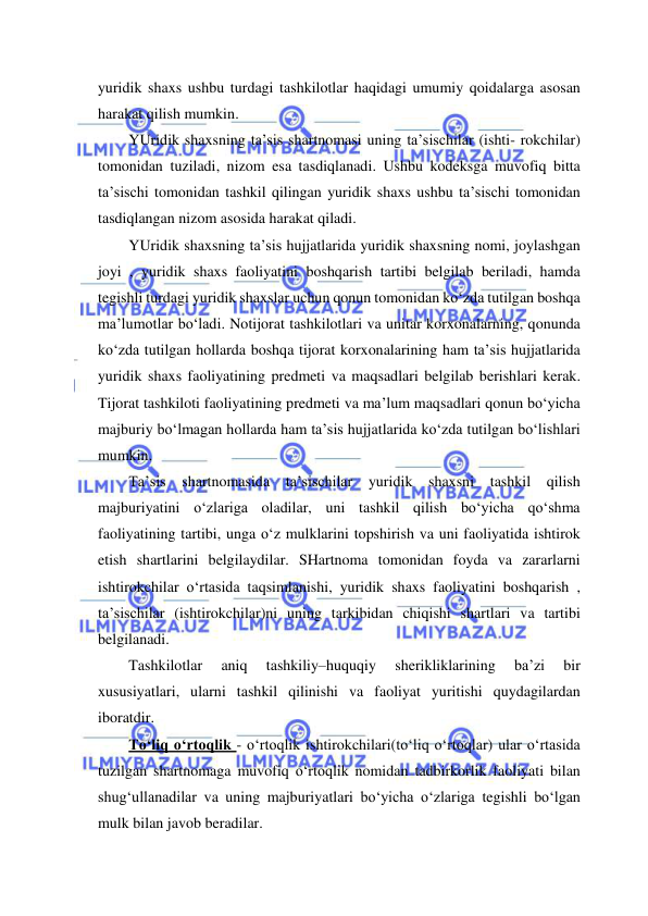  
 
yuridik shaxs ushbu turdagi tashkilotlar haqidagi umumiy qoidalarga asosan 
harakat qilish mumkin. 
YUridik shaxsning ta’sis shartnomasi uning ta’sischilar (ishti- rokchilar) 
tomonidan tuziladi, nizom esa tasdiqlanadi. Ushbu kodeksga muvofiq bitta 
ta’sischi tomonidan tashkil qilingan yuridik shaxs ushbu ta’sischi tomonidan 
tasdiqlangan nizom asosida harakat qiladi. 
YUridik shaxsning ta’sis hujjatlarida yuridik shaxsning nomi, joylashgan 
joyi , yuridik shaxs faoliyatini boshqarish tartibi belgilab beriladi, hamda 
tegishli turdagi yuridik shaxslar uchun qonun tomonidan ko‘zda tutilgan boshqa 
ma’lumotlar bo‘ladi. Notijorat tashkilotlari va unitar korxonalarning, qonunda 
ko‘zda tutilgan hollarda boshqa tijorat korxonalarining ham ta’sis hujjatlarida 
yuridik shaxs faoliyatining predmeti va maqsadlari belgilab berishlari kerak. 
Tijorat tashkiloti faoliyatining predmeti va ma’lum maqsadlari qonun bo‘yicha 
majburiy bo‘lmagan hollarda ham ta’sis hujjatlarida ko‘zda tutilgan bo‘lishlari 
mumkin. 
Ta’sis shartnomasida ta’sischilar yuridik shaxsni tashkil qilish 
majburiyatini o‘zlariga oladilar, uni tashkil qilish bo‘yicha qo‘shma 
faoliyatining tartibi, unga o‘z mulklarini topshirish va uni faoliyatida ishtirok 
etish shartlarini belgilaydilar. SHartnoma tomonidan foyda va zararlarni 
ishtirokchilar o‘rtasida taqsimlanishi, yuridik shaxs faoliyatini boshqarish , 
ta’sischilar (ishtirokchilar)ni uning tarkibidan chiqishi shartlari va tartibi 
belgilanadi.  
Tashkilotlar 
aniq 
tashkiliy–huquqiy 
sherikliklarining 
ba’zi 
bir 
xususiyatlari, ularni tashkil qilinishi va faoliyat yuritishi quydagilardan 
iboratdir. 
To‘liq o‘rtoqlik - o‘rtoqlik ishtirokchilari(to‘liq o‘rtoqlar) ular o‘rtasida 
tuzilgan shartnomaga muvofiq o‘rtoqlik nomidan tadbirkorlik faoliyati bilan 
shug‘ullanadilar va uning majburiyatlari bo‘yicha o‘zlariga tegishli bo‘lgan 
mulk bilan javob beradilar. 
