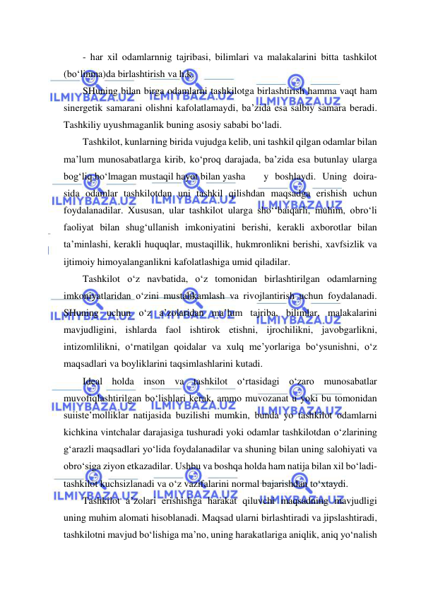  
 
- har xil odamlarnnig tajribasi, bilimlari va malakalarini bitta tashkilot 
(bo‘linma)da birlashtirish va h.k. 
SHuning bilan birga odamlarni tashkilotga birlashtirish hamma vaqt ham 
sinergetik samarani olishni kafolatlamaydi, ba’zida esa salbiy samara beradi. 
Tashkiliy uyushmaganlik buning asosiy sababi bo‘ladi.  
Tashkilot, kunlarning birida vujudga kelib, uni tashkil qilgan odamlar bilan 
ma’lum munosabatlarga kirib, ko‘proq darajada, ba’zida esa butunlay ularga 
bog‘liq bo‘lmagan mustaqil hayot bilan yasha 
y boshlaydi. Uning doira- 
sida odamlar tashkilotdan uni tashkil qilishdan maqsadga erishish uchun 
foydalanadilar. Xususan, ular tashkilot ularga sho‘‘baiqarli, muhim, obro‘li 
faoliyat bilan shug‘ullanish imkoniyatini berishi, kerakli axborotlar bilan 
ta’minlashi, kerakli huquqlar, mustaqillik, hukmronlikni berishi, xavfsizlik va 
ijtimoiy himoyalanganlikni kafolatlashiga umid qiladilar.  
Tashkilot o‘z navbatida, o‘z tomonidan birlashtirilgan odamlarning 
imkoniyatlaridan o‘zini mustahkamlash va rivojlantirish uchun foydalanadi. 
SHuning uchun o‘z a’zolaridan ma’lum tajriba, bilimlar, malakalarini 
mavjudligini, ishlarda faol ishtirok etishni, ijrochilikni, javobgarlikni, 
intizomlilikni, o‘rnatilgan qoidalar va xulq me’yorlariga bo‘ysunishni, o‘z 
maqsadlari va boyliklarini taqsimlashlarini kutadi. 
Ideal holda inson va tashkilot o‘rtasidagi o‘zaro munosabatlar 
muvofiqlashtirilgan bo‘lishlari kerak, ammo muvozanat u yoki bu tomonidan 
suiiste’molliklar natijasida buzilishi mumkin, bunda yo tashkilot odamlarni 
kichkina vintchalar darajasiga tushuradi yoki odamlar tashkilotdan o‘zlarining 
g‘arazli maqsadlari yo‘lida foydalanadilar va shuning bilan uning salohiyati va 
obro‘siga ziyon etkazadilar. Ushbu va boshqa holda ham natija bilan xil bo‘ladi- 
tashkilot kuchsizlanadi va o‘z vazifalarini normal bajarishdan to‘xtaydi. 
Tashkilot a’zolari erishishga harakat qiluvchi maqsadning mavjudligi 
uning muhim alomati hisoblanadi. Maqsad ularni birlashtiradi va jipslashtiradi, 
tashkilotni mavjud bo‘lishiga ma’no, uning harakatlariga aniqlik, aniq yo‘nalish 
