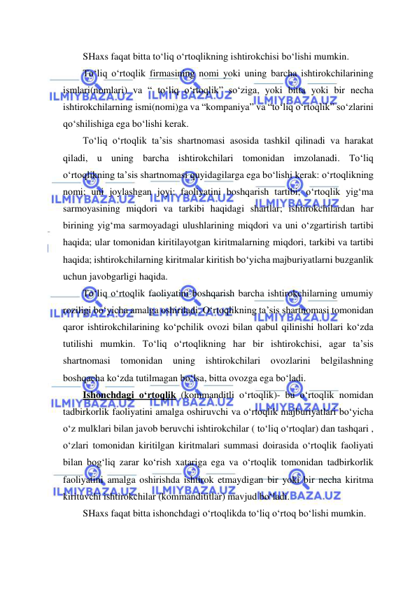  
 
SHaxs faqat bitta to‘liq o‘rtoqlikning ishtirokchisi bo‘lishi mumkin. 
To‘liq o‘rtoqlik firmasining nomi yoki uning barcha ishtirokchilarining 
ismlari(nomlari) va “ to‘liq o‘rtoqlik” so‘ziga, yoki bitta yoki bir necha 
ishtirokchilarning ismi(nomi)ga va “kompaniya” va “to‘liq o‘rtoqlik” so‘zlarini 
qo‘shilishiga ega bo‘lishi kerak. 
To‘liq o‘rtoqlik ta’sis shartnomasi asosida tashkil qilinadi va harakat 
qiladi, u uning barcha ishtirokchilari tomonidan imzolanadi. To‘liq 
o‘rtoqlikning ta’sis shartnomasi quyidagilarga ega bo‘lishi kerak: o‘rtoqlikning 
nomi; uni joylashgan joyi; faoliyatini boshqarish tartibi; o‘rtoqlik yig‘ma 
sarmoyasining miqdori va tarkibi haqidagi shartlar; ishtirokchilardan har 
birining yig‘ma sarmoyadagi ulushlarining miqdori va uni o‘zgartirish tartibi 
haqida; ular tomonidan kiritilayotgan kiritmalarning miqdori, tarkibi va tartibi 
haqida; ishtirokchilarning kiritmalar kiritish bo‘yicha majburiyatlarni buzganlik 
uchun javobgarligi haqida. 
To‘liq o‘rtoqlik faoliyatini boshqarish barcha ishtirokchilarning umumiy 
roziligi bo‘yicha amalga oshiriladi. O‘rtoqlikning ta’sis shartnomasi tomonidan 
qaror ishtirokchilarining ko‘pchilik ovozi bilan qabul qilinishi hollari ko‘zda 
tutilishi mumkin. To‘liq o‘rtoqlikning har bir ishtirokchisi, agar ta’sis 
shartnomasi tomonidan uning ishtirokchilari ovozlarini belgilashning 
boshqacha ko‘zda tutilmagan bo‘lsa, bitta ovozga ega bo‘ladi. 
Ishonchdagi o‘rtoqlik (kommanditli o‘rtoqlik)- bu o‘rtoqlik nomidan 
tadbirkorlik faoliyatini amalga oshiruvchi va o‘rtoqlik majburiyatlari bo‘yicha 
o‘z mulklari bilan javob beruvchi ishtirokchilar ( to‘liq o‘rtoqlar) dan tashqari , 
o‘zlari tomonidan kiritilgan kiritmalari summasi doirasida o‘rtoqlik faoliyati 
bilan bog‘liq zarar ko‘rish xatariga ega va o‘rtoqlik tomonidan tadbirkorlik 
faoliyatini amalga oshirishda ishtirok etmaydigan bir yoki bir necha kiritma 
kirituvchi ishtirokchilar (kommandititlar) mavjud bo‘ladi. 
SHaxs faqat bitta ishonchdagi o‘rtoqlikda to‘liq o‘rtoq bo‘lishi mumkin. 
