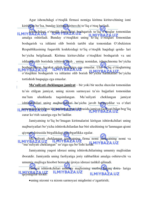  
 
Agar ishonchdagi o‘rtoqlik firmasi nomiga kiritma kirituvchining ismi 
kiritilgan bo‘lsa, bunday kiritma kirituvchi to‘liq o‘rtoq bo‘ladi. 
Ishonchdagi o‘rtoqlik faoliyatini boshqarish to‘liq o‘rtoqlar tomonidan 
amalga oshiriladi. Bunday o‘rtoqlikni uning to‘liq o‘rtoqlari tomonidan 
boshqarish va ishlarni olib borish tartibi ular tomonidan O‘zbekiston 
Respublikasining fuqarolik kodeksidagi to‘liq o‘rtoqlik haqidagi qoida- lari 
bo‘yicha belgilanadi. Kiritma kirituvchilar o‘rtoqlikni boshqarish va uni 
ishlarini olib borishda ishtirok etish , uning nomidan, ishonchnoma bo‘yicha 
boshqacharoq, harakat qilish huquqiga ega emaslar. Ular to‘liq o‘rtoqlarning 
o‘rtoqlikni boshqarish va ishlarini olib borish bo‘yicha harakatlari bo‘yicha 
tortishish huquqiga ega emaslar. 
Ma’suliyati cheklangan jamiyat – bir yoki bir necha shaxslar tomonidan 
ta’sis etilgan jamiyat, uning nizom sarmoyasi ta’sis hujjatlari tomonidan 
ma’lum 
ulushlarda 
taqsimlangan. 
Ma’suliyati 
cheklangan 
jamiyat 
ishtirokchilari uning majburiyatlari bo‘yicha javob bermaydilar va o‘zlari 
tomonidan kiritilgan kiritmalari qiymati doirasida jamiyat faoliyati bilan bog‘liq 
zarar ko‘rish xatariga ega bo‘ladilar. 
Jamiyatning to‘liq bo‘lmagan kiritmalarini kiritgan ishtirokchilari uning 
majburiyatlari bo‘yicha ishtirokchilardan har biri ulushining to‘lanmagan qismi 
qiymati doirasida birgalikdagi javobgarlikka egalar. 
Ma’suliyati cheklangan jamiyatning firma nomi jamiyatning nomi va 
“ma’suliyati cheklangan” so‘ziga ega bo‘lishi kerak. 
Jamiyatning yuqori idorasi uning ishtirokchilarining umumiy majlisidan 
iboratdir. Jamiyatda uning faoliyatiga joriy rahbarlikni amalga oshiruvchi va 
umumiy majlisga hisobot beruvchi ijroiya idorasi tashkil qilinadi. 
Jamiyat ishtirokchilari umumiy majlisining mutloq huquq doira- lariga 
quyidagilar kiradi: 
 uning nizomi va nizom sarmoyasi miqdorini o‘zgartirish; 
