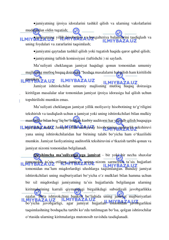  
 
 jamiyatning ijroiya idoralarini tashkil qilish va ularning vakolatlarini 
muddatidan oldin tugatish; 
 jamiyatning yillik hisobotlari va buxgalteriya balanslarini tasdiqlash va 
uning foydalari va zararlarini taqsimlash; 
 jamiyatni qaytadan tashkil qilish yoki tugatish haqida qaror qabul qilish; 
 jamiyatning taftish komissiyasi (taftishchi ) ni saylash. 
Ma’suliyati cheklangan jamiyat haqidagi qonun tomonidan umumiy 
majlisning mutloq huquq doirasiga “boshqa masalalarni hal qilish ham kiritilishi 
mumkin”. 
Jamiyat ishtirokchilar umumiy majlisning mutloq huquq doirasiga 
kiritilgan masalalar ular tomonidan jamiyat ijroiya idorasiga hal qilish uchun 
topshirilishi mumkin emas. 
Ma’suliyati cheklangan jamiyat yillik moliyaviy hisobotining to‘g‘riligini 
tekshirish va tasdiqlash uchun u jamiyat yoki uning ishtirokchilari bilan mulkiy 
manfaatlar bilan bog‘liq bo‘lmagan kasbiy auditorni har yili jalb qilish huquqiga 
ega(tashqi audit). Jamiyat yillik moliyaviy hisobotining auditorlik tekshiruvi 
yana uning ishtirokchilaridan har birining talabi bo‘yicha ham o‘tkazilishi 
mumkin. Jamiyat faoliyatining auditorlik tekshiruvini o‘tkazish tartibi qonun va 
jamiyat nizomi tomonidan belgilanadi. 
Qo‘shimcha ma’suliyatga ega jamiyat - bir yoki bir necha shaxslar 
tomonidan ta’sis etilgan jamiyat, uning nizom sarmoyasi ta’sis hujjatlari 
tomonidan ma’lum miqdorlardigi ulushlarga taqsimlangan. Bunday jamiyat 
ishtirokchilari uning majburiyatlari bo‘yicha o‘z mulklari bilan hamma uchun 
bir xil miqdordagi jamiyatning ta’sis hujjatlarida belgilangan ularning 
kiritmalarining karrali qiymatidagi birgalikdagi subsidiyali javobgarlikka 
egalar. Bitta ishtirokchini bankrot bo‘lishida uning jamiyat majburiyatlari 
bo‘yicha javobgarligi, agar jamiyat hujjatlari tomonidan javobgarlikni 
taqsimlashning boshqacha tartibi ko‘zda tutilmagan bo‘lsa, qolgan ishtirochilar 
o‘rtasida ularning kiritmalariga mutonosib ravishda tasdiqlanadi. 
