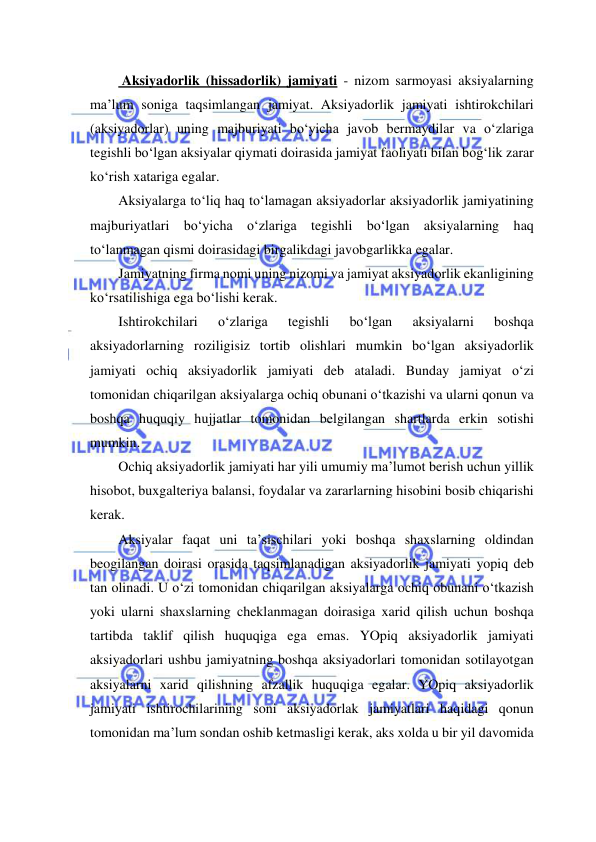  
 
 Aksiyadorlik (hissadorlik) jamiyati - nizom sarmoyasi aksiyalarning 
ma’lum soniga taqsimlangan jamiyat. Aksiyadorlik jamiyati ishtirokchilari 
(aksiyadorlar) uning majburiyati bo‘yicha javob bermaydilar va o‘zlariga 
tegishli bo‘lgan aksiyalar qiymati doirasida jamiyat faoliyati bilan bog‘lik zarar 
ko‘rish xatariga egalar. 
Aksiyalarga to‘liq haq to‘lamagan aksiyadorlar aksiyadorlik jamiyatining 
majburiyatlari bo‘yicha o‘zlariga tegishli bo‘lgan aksiyalarning haq 
to‘lanmagan qismi doirasidagi birgalikdagi javobgarlikka egalar. 
Jamiyatning firma nomi uning nizomi va jamiyat aksiyadorlik ekanligining 
ko‘rsatilishiga ega bo‘lishi kerak. 
Ishtirokchilari 
o‘zlariga 
tegishli 
bo‘lgan 
aksiyalarni 
boshqa 
aksiyadorlarning roziligisiz tortib olishlari mumkin bo‘lgan aksiyadorlik 
jamiyati ochiq aksiyadorlik jamiyati deb ataladi. Bunday jamiyat o‘zi 
tomonidan chiqarilgan aksiyalarga ochiq obunani o‘tkazishi va ularni qonun va 
boshqa huquqiy hujjatlar tomonidan belgilangan shartlarda erkin sotishi 
mumkin. 
Ochiq aksiyadorlik jamiyati har yili umumiy ma’lumot berish uchun yillik 
hisobot, buxgalteriya balansi, foydalar va zararlarning hisobini bosib chiqarishi 
kerak.  
Aksiyalar faqat uni ta’sischilari yoki boshqa shaxslarning oldindan 
beogilangan doirasi orasida taqsimlanadigan aksiyadorlik jamiyati yopiq deb 
tan olinadi. U o‘zi tomonidan chiqarilgan aksiyalarga ochiq obunani o‘tkazish 
yoki ularni shaxslarning cheklanmagan doirasiga xarid qilish uchun boshqa 
tartibda taklif qilish huquqiga ega emas. YOpiq aksiyadorlik jamiyati 
aksiyadorlari ushbu jamiyatning boshqa aksiyadorlari tomonidan sotilayotgan 
aksiyalarni xarid qilishning afzallik huquqiga egalar. YOpiq aksiyadorlik 
jamiyati ishtirochilarining soni aksiyadorlak jamiyatlari haqidagi qonun 
tomonidan ma’lum sondan oshib ketmasligi kerak, aks xolda u bir yil davomida 
