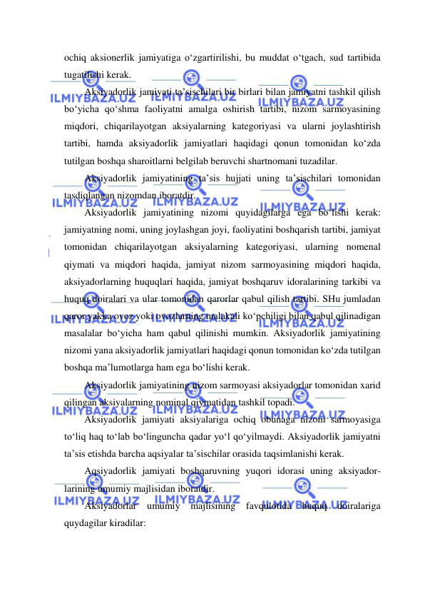  
 
ochiq aksionerlik jamiyatiga o‘zgartirilishi, bu muddat o‘tgach, sud tartibida 
tugatilishi kerak. 
Aksiyadorlik jamiyati ta’sischilari bir birlari bilan jamiyatni tashkil qilish 
bo‘yicha qo‘shma faoliyatni amalga oshirish tartibi, nizom sarmoyasining 
miqdori, chiqarilayotgan aksiyalarning kategoriyasi va ularni joylashtirish 
tartibi, hamda aksiyadorlik jamiyatlari haqidagi qonun tomonidan ko‘zda 
tutilgan boshqa sharoitlarni belgilab beruvchi shartnomani tuzadilar. 
Aksiyadorlik jamiyatining ta’sis hujjati uning ta’sischilari tomonidan 
tasdiqlangan nizomdan iboratdir. 
Aksiyadorlik jamiyatining nizomi quyidagilarga ega bo‘lishi kerak: 
jamiyatning nomi, uning joylashgan joyi, faoliyatini boshqarish tartibi, jamiyat 
tomonidan chiqarilayotgan aksiyalarning kategoriyasi, ularning nomenal 
qiymati va miqdori haqida, jamiyat nizom sarmoyasining miqdori haqida, 
aksiyadorlarning huquqlari haqida, jamiyat boshqaruv idoralarining tarkibi va 
huquq doiralari va ular tomonidan qarorlar qabul qilish tartibi. SHu jumladan 
qaror yakka ovoz yoki ovozlarning malakali ko‘pchiligi bilan qabul qilinadigan 
masalalar bo‘yicha ham qabul qilinishi mumkin. Aksiyadorlik jamiyatining 
nizomi yana aksiyadorlik jamiyatlari haqidagi qonun tomonidan ko‘zda tutilgan 
boshqa ma’lumotlarga ham ega bo‘lishi kerak. 
Aksiyadorlik jamiyatining nizom sarmoyasi aksiyadorlar tomonidan xarid 
qilingan aksiyalarning nominal qiymatidan tashkil topadi. 
Aksiyadorlik jamiyati aksiyalariga ochiq obunaga nizom sarmoyasiga 
to‘liq haq to‘lab bo‘linguncha qadar yo‘l qo‘yilmaydi. Aksiyadorlik jamiyatni 
ta’sis etishda barcha aqsiyalar ta’sischilar orasida taqsimlanishi kerak.  
Aqsiyadorlik jamiyati boshqaruvning yuqori idorasi uning aksiyador- 
larining umumiy majlisidan iboratdir. 
Aksiyadorlar umumiy 
majlisining favqulotida huquq doiralariga 
quydagilar kiradilar: 
