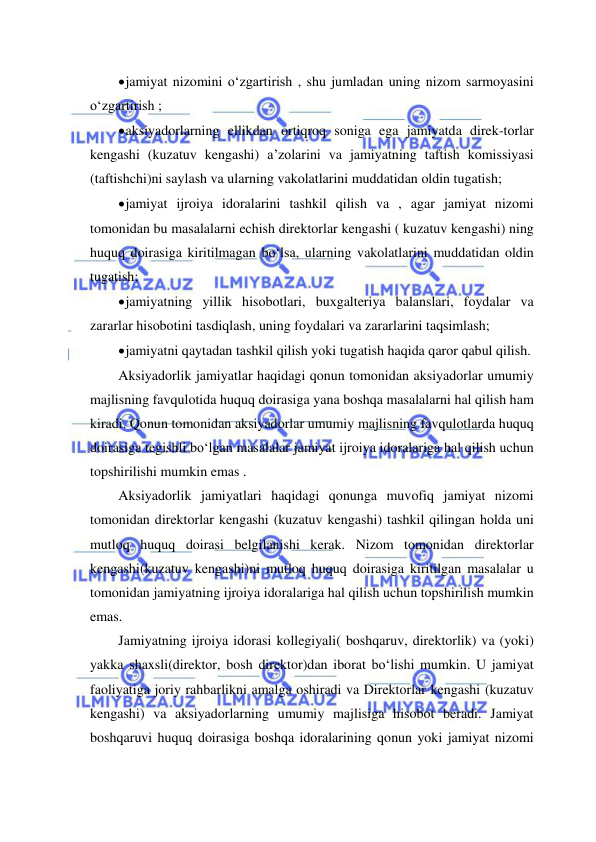  
 
 jamiyat nizomini o‘zgartirish , shu jumladan uning nizom sarmoyasini 
o‘zgartirish ; 
 aksiyadorlarning ellikdan ortiqroq soniga ega jamiyatda direk-torlar 
kengashi (kuzatuv kengashi) a’zolarini va jamiyatning taftish komissiyasi 
(taftishchi)ni saylash va ularning vakolatlarini muddatidan oldin tugatish; 
 jamiyat ijroiya idoralarini tashkil qilish va , agar jamiyat nizomi 
tomonidan bu masalalarni echish direktorlar kengashi ( kuzatuv kengashi) ning 
huquq doirasiga kiritilmagan bo‘lsa, ularning vakolatlarini muddatidan oldin 
tugatish; 
 jamiyatning yillik hisobotlari, buxgalteriya balanslari, foydalar va 
zararlar hisobotini tasdiqlash, uning foydalari va zararlarini taqsimlash; 
 jamiyatni qaytadan tashkil qilish yoki tugatish haqida qaror qabul qilish. 
Aksiyadorlik jamiyatlar haqidagi qonun tomonidan aksiyadorlar umumiy 
majlisning favqulotida huquq doirasiga yana boshqa masalalarni hal qilish ham 
kiradi. Qonun tomonidan aksiyadorlar umumiy majlisning favqulotlarda huquq 
doirasiga tegishli bo‘lgan masalalar jamiyat ijroiya idoralariga hal qilish uchun 
topshirilishi mumkin emas . 
Aksiyadorlik jamiyatlari haqidagi qonunga muvofiq jamiyat nizomi 
tomonidan direktorlar kengashi (kuzatuv kengashi) tashkil qilingan holda uni 
mutloq huquq doirasi belgilanishi kerak. Nizom tomonidan direktorlar 
kengashi(kuzatuv kengashi)ni mutloq huquq doirasiga kiritilgan masalalar u 
tomonidan jamiyatning ijroiya idoralariga hal qilish uchun topshirilish mumkin 
emas. 
Jamiyatning ijroiya idorasi kollegiyali( boshqaruv, direktorlik) va (yoki) 
yakka shaxsli(direktor, bosh direktor)dan iborat bo‘lishi mumkin. U jamiyat 
faoliyatiga joriy rahbarlikni amalga oshiradi va Direktorlar kengashi (kuzatuv 
kengashi) va aksiyadorlarning umumiy majlisiga hisobot beradi. Jamiyat 
boshqaruvi huquq doirasiga boshqa idoralarining qonun yoki jamiyat nizomi 
