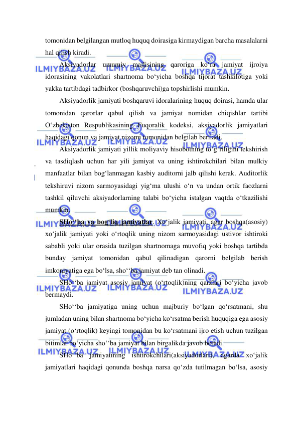  
 
tomonidan belgilangan mutloq huquq doirasiga kirmaydigan barcha masalalarni 
hal qilish kiradi. 
Aksiyadorlar umumiy majlisining qaroriga ko‘ra jamiyat ijroiya 
idorasining vakolatlari shartnoma bo‘yicha boshqa tijorat tashkilotiga yoki 
yakka tartibdagi tadbirkor (boshqaruvchi)ga topshirlishi mumkin. 
Aksiyadorlik jamiyati boshqaruvi idoralarining huquq doirasi, hamda ular 
tomonidan qarorlar qabul qilish va jamiyat nomidan chiqishlar tartibi 
O‘zbekiston Respublikasining Fuqoralik kodeksi, aksiyadorlik jamiyatlari 
haqidagi qonun va jamiyat nizomi tomonidan belgilab beriladi. 
Aksiyadorlik jamiyati yillik moliyaviy hisobotning to‘g‘riligini tekshirish 
va tasdiqlash uchun har yili jamiyat va uning ishtirokchilari bilan mulkiy 
manfaatlar bilan bog‘lanmagan kasbiy auditorni jalb qilishi kerak. Auditorlik 
tekshiruvi nizom sarmoyasidagi yig‘ma ulushi o‘n va undan ortik faozlarni 
tashkil qiluvchi aksiyadorlarning talabi bo‘yicha istalgan vaqtda o‘tkazilishi 
mumkin. 
SHo‘‘ba va bog‘liq jamiyatlar. Xo‘jalik jamiyati, agar boshqa(asosiy) 
xo‘jalik jamiyati yoki o‘rtoqlik uning nizom sarmoyasidagi ustivor ishtiroki 
sababli yoki ular orasida tuzilgan shartnomaga muvofiq yoki boshqa tartibda 
bunday jamiyat tomonidan qabul qilinadigan qarorni belgilab berish 
imkoniyatiga ega bo‘lsa, sho‘‘ba jamiyat deb tan olinadi. 
SHo‘‘ba jamiyat asosiy jamiyat (o‘rtoqlik)ning qarzlari bo‘yicha javob 
bermaydi. 
SHo‘‘ba jamiyatiga uning uchun majburiy bo‘lgan qo‘rsatmani, shu 
jumladan uning bilan shartnoma bo‘yicha ko‘rsatma berish huquqiga ega asosiy 
jamiyat (o‘rtoqlik) keyingi tomonidan bu ko‘rsatmani ijro etish uchun tuzilgan 
bitimlar bo‘yicha sho‘‘ba jamiyat bilan birgalikda javob beradi. 
SHo‘‘ba jamiyatining ishtirokchilari(aksiyadorlari), agarda xo‘jalik 
jamiyatlari haqidagi qonunda boshqa narsa qo‘zda tutilmagan bo‘lsa, asosiy 
