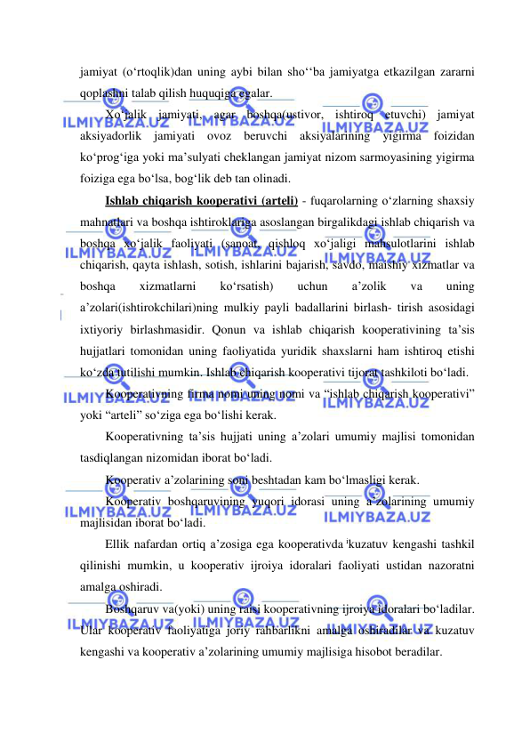  
 
jamiyat (o‘rtoqlik)dan uning aybi bilan sho‘‘ba jamiyatga etkazilgan zararni 
qoplashni talab qilish huquqiga egalar. 
Xo‘jalik jamiyati, agar boshqa(ustivor, ishtiroq etuvchi) jamiyat 
aksiyadorlik jamiyati ovoz beruvchi aksiyalarining yigirma foizidan 
ko‘prog‘iga yoki ma’sulyati cheklangan jamiyat nizom sarmoyasining yigirma 
foiziga ega bo‘lsa, bog‘lik deb tan olinadi. 
Ishlab chiqarish kooperativi (arteli) - fuqarolarning o‘zlarning shaxsiy 
mahnatlari va boshqa ishtiroklariga asoslangan birgalikdagi ishlab chiqarish va 
boshqa xo‘jalik faoliyati (sanoat, qishloq xo‘jaligi mahsulotlarini ishlab 
chiqarish, qayta ishlash, sotish, ishlarini bajarish, savdo, maishiy xizmatlar va 
boshqa 
xizmatlarni 
ko‘rsatish) 
uchun 
a’zolik 
va 
uning 
a’zolari(ishtirokchilari)ning mulkiy payli badallarini birlash- tirish asosidagi 
ixtiyoriy birlashmasidir. Qonun va ishlab chiqarish kooperativining ta’sis 
hujjatlari tomonidan uning faoliyatida yuridik shaxslarni ham ishtiroq etishi 
ko‘zda tutilishi mumkin. Ishlab chiqarish kooperativi tijorat tashkiloti bo‘ladi. 
Kooperativning firma nomi uning nomi va “ishlab chiqarish kooperativi” 
yoki “arteli” so‘ziga ega bo‘lishi kerak. 
Kooperativning ta’sis hujjati uning a’zolari umumiy majlisi tomonidan 
tasdiqlangan nizomidan iborat bo‘ladi. 
Kooperativ a’zolarining soni beshtadan kam bo‘lmasligi kerak. 
Kooperativ boshqaruvining yuqori idorasi uning a’zolarining umumiy 
majlisidan iborat bo‘ladi. 
Ellik nafardan ortiq a’zosiga ega kooperativda ikuzatuv kengashi tashkil 
qilinishi mumkin, u kooperativ ijroiya idoralari faoliyati ustidan nazoratni 
amalga oshiradi. 
Boshqaruv va(yoki) uning raisi kooperativning ijroiya idoralari bo‘ladilar. 
Ular kooperativ faoliyatiga joriy rahbarlikni amalga oshiradilar va kuzatuv 
kengashi va kooperativ a’zolarining umumiy majlisiga hisobot beradilar. 
