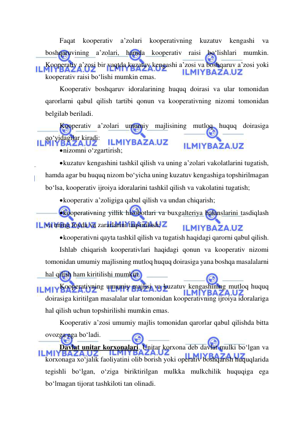  
 
Faqat 
kooperativ 
a’zolari 
kooperativning 
kuzatuv 
kengashi 
va 
boshqaruvining a’zolari, hamda kooperativ raisi bo‘lishlari mumkin. 
Kooperativ a’zosi bir vaqtda kuzatuv kengashi a’zosi va boshqaruv a’zosi yoki 
kooperativ raisi bo‘lishi mumkin emas. 
Kooperativ boshqaruv idoralarining huquq doirasi va ular tomonidan 
qarorlarni qabul qilish tartibi qonun va kooperativning nizomi tomonidan 
belgilab beriladi. 
Kooperativ a’zolari umumiy majlisining mutloq huquq doirasiga 
qo‘yidagilar kiradi: 
 nizomni o‘zgartirish; 
 kuzatuv kengashini tashkil qilish va uning a’zolari vakolatlarini tugatish, 
hamda agar bu huquq nizom bo‘yicha uning kuzatuv kengashiga topshirilmagan 
bo‘lsa, kooperativ ijroiya idoralarini tashkil qilish va vakolatini tugatish; 
 kooperativ a’zoligiga qabul qilish va undan chiqarish; 
 kooperativning yillik hisobotlari va buxgalteriya balanslarini tasdiqlash 
va uning foyda va zararlarini taqsimlash; 
 kooperativni qayta tashkil qilish va tugatish haqidagi qarorni qabul qilish. 
Ishlab chiqarish kooperativlari haqidagi qonun va kooperativ nizomi 
tomonidan umumiy majlisning mutloq huquq doirasiga yana boshqa masalalarni 
hal qilish ham kiritilishi mumkin. 
Kooperativning umumiy majlisi va kuzatuv kengashining mutloq huquq 
doirasiga kiritilgan masalalar ular tomonidan kooperativning ijroiya idoralariga 
hal qilish uchun topshirilishi mumkin emas. 
Kooperativ a’zosi umumiy majlis tomonidan qarorlar qabul qilishda bitta 
ovozga ega bo‘ladi. 
Davlat unitar korxonalari. Unitar korxona deb davlat mulki bo‘lgan va 
korxonaga xo‘jalik faoliyatini olib borish yoki operativ boshqarish huquqlarida 
tegishli bo‘lgan, o‘ziga biriktirilgan mulkka mulkchilik huquqiga ega 
bo‘lmagan tijorat tashkiloti tan olinadi. 
