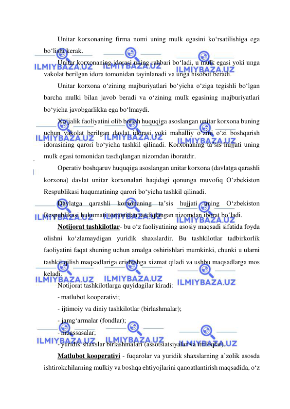  
 
Unitar korxonaning firma nomi uning mulk egasini ko‘rsatilishiga ega 
bo‘lishi kerak. 
Unitar korxonaning idorasi uning rahbari bo‘ladi, u mulk egasi yoki unga 
vakolat berilgan idora tomonidan tayinlanadi va unga hisobot beradi. 
Unitar korxona o‘zining majburiyatlari bo‘yicha o‘ziga tegishli bo‘lgan 
barcha mulki bilan javob beradi va o‘zining mulk egasining majburiyatlari 
bo‘yicha javobgarlikka ega bo‘lmaydi. 
Xo‘jalik faoliyatini olib borish huquqiga asoslangan unitar korxona buning 
uchun vakolat berilgan davlat idorasi yoki mahalliy o‘zini o‘zi boshqarish 
idorasining qarori bo‘yicha tashkil qilinadi. Korxonaning ta’sis hujjati uning 
mulk egasi tomonidan tasdiqlangan nizomdan iboratdir. 
Operativ boshqaruv huquqiga asoslangan unitar korxona (davlatga qarashli 
korxona) davlat unitar korxonalari haqidagi qonunga muvofiq O‘zbekiston 
Respublikasi huqumatining qarori bo‘yicha tashkil qilinadi. 
Davlatga qarashli korxonaning ta’sis hujjati uning O‘zbekiston 
Respublikasi hukumati tomonidan tasdiqlangan nizomdan iborat bo‘ladi. 
Notijorat tashkilotlar- bu o‘z faoliyatining asosiy maqsadi sifatida foyda 
olishni ko‘zlamaydigan yuridik shaxslardir. Bu tashkilotlar tadbirkorlik 
faoliyatini faqat shuning uchun amalga oshirishlari mumkinki, chunki u ularni 
tashkil qilish maqsadlariga erishishga xizmat qiladi va ushbu maqsadlarga mos 
keladi. 
Notijorat tashkilotlarga quyidagilar kiradi: 
- matlubot kooperativi; 
- ijtimoiy va diniy tashkilotlar (birlashmalar); 
- jamg‘armalar (fondlar); 
- muassasalar; 
- yuridik shaxslar birlashmalari (assotsiatsiyalar va ittifoqlar). 
Matlubot kooperativi - fuqarolar va yuridik shaxslarning a’zolik asosda 
ishtirokchilarning mulkiy va boshqa ehtiyojlarini qanoatlantirish maqsadida, o‘z 
