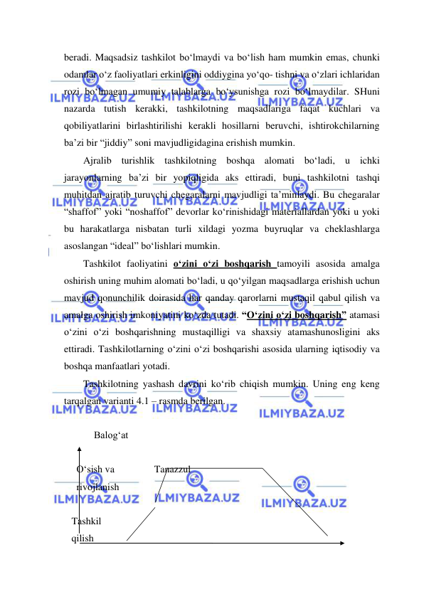  
 
beradi. Maqsadsiz tashkilot bo‘lmaydi va bo‘lish ham mumkin emas, chunki 
odamlar o‘z faoliyatlari erkinligini oddiygina yo‘qo- tishni va o‘zlari ichlaridan 
rozi bo‘lmagan umumiy talablarga bo‘ysunishga rozi bo‘lmaydilar. SHuni 
nazarda tutish kerakki, tashkilotning maqsadlariga faqat kuchlari va 
qobiliyatlarini birlashtirilishi kerakli hosillarni beruvchi, ishtirokchilarning 
ba’zi bir “jiddiy” soni mavjudligidagina erishish mumkin. 
Ajralib turishlik tashkilotning boshqa alomati bo‘ladi, u ichki 
jarayonlarning ba’zi bir yopiqligida aks ettiradi, buni tashkilotni tashqi 
muhitdan ajratib turuvchi chegaralarni mavjudligi ta’minlaydi. Bu chegaralar 
“shaffof” yoki “noshaffof” devorlar ko‘rinishidagi materiallardan yoki u yoki 
bu harakatlarga nisbatan turli xildagi yozma buyruqlar va cheklashlarga 
asoslangan “ideal” bo‘lishlari mumkin. 
Tashkilot faoliyatini o‘zini o‘zi boshqarish tamoyili asosida amalga 
oshirish uning muhim alomati bo‘ladi, u qo‘yilgan maqsadlarga erishish uchun 
mavjud qonunchilik doirasida har qanday qarorlarni mustaqil qabul qilish va 
amalga oshirish imkoniyatini ko‘zda tutadi. “O‘zini o‘zi boshqarish” atamasi 
o‘zini o‘zi boshqarishning mustaqilligi va shaxsiy atamashunosligini aks 
ettiradi. Tashkilotlarning o‘zini o‘zi boshqarishi asosida ularning iqtisodiy va 
boshqa manfaatlari yotadi.  
Tashkilotning yashash davrini ko‘rib chiqish mumkin. Uning eng keng 
tarqalgan varianti 4.1 – rasmda berilgan. 
 
            Balog‘at 
 
     O‘sish va                Tanazzul    
     rivojlanish  
 
   Tashkil 
   qilish 
