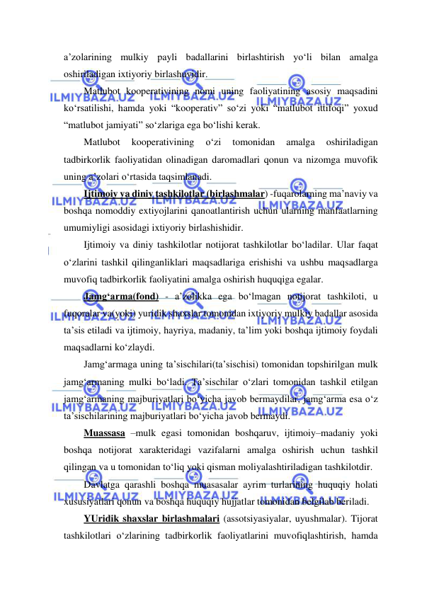  
 
a’zolarining mulkiy payli badallarini birlashtirish yo‘li bilan amalga 
oshiriladigan ixtiyoriy birlashuvidir. 
Matlubot kooperativining nomi uning faoliyatining asosiy maqsadini 
ko‘rsatilishi, hamda yoki “kooperativ” so‘zi yoki “matlubot ittifoqi” yoxud 
“matlubot jamiyati” so‘zlariga ega bo‘lishi kerak. 
Matlubot 
kooperativining 
o‘zi 
tomonidan 
amalga 
oshiriladigan 
tadbirkorlik faoliyatidan olinadigan daromadlari qonun va nizomga muvofik 
uning a’zolari o‘rtasida taqsimlanadi. 
Ijtimoiy va diniy tashkilotlar (birlashmalar) -fuqarolarning ma’naviy va 
boshqa nomoddiy extiyojlarini qanoatlantirish uchun ularning manfaatlarning 
umumiyligi asosidagi ixtiyoriy birlashishidir. 
Ijtimoiy va diniy tashkilotlar notijorat tashkilotlar bo‘ladilar. Ular faqat 
o‘zlarini tashkil qilinganliklari maqsadlariga erishishi va ushbu maqsadlarga 
muvofiq tadbirkorlik faoliyatini amalga oshirish huquqiga egalar. 
Jamg‘arma(fond) - a’zolikka ega bo‘lmagan notijorat tashkiloti, u 
fuqoralar va(yoki) yuridik shaxslar tomonidan ixtiyoriy mulkiy badallar asosida 
ta’sis etiladi va ijtimoiy, hayriya, madaniy, ta’lim yoki boshqa ijtimoiy foydali 
maqsadlarni ko‘zlaydi. 
Jamg‘armaga uning ta’sischilari(ta’sischisi) tomonidan topshirilgan mulk 
jamg‘armaning mulki bo‘ladi. Ta’sischilar o‘zlari tomonidan tashkil etilgan 
jamg‘armaning majburiyatlari bo‘yicha javob bermaydilar, jamg‘arma esa o‘z 
ta’sischilarining majburiyatlari bo‘yicha javob bermaydi. 
Muassasa –mulk egasi tomonidan boshqaruv, ijtimoiy–madaniy yoki 
boshqa notijorat xarakteridagi vazifalarni amalga oshirish uchun tashkil 
qilingan va u tomonidan to‘liq yoki qisman moliyalashtiriladigan tashkilotdir. 
Davlatga qarashli boshqa muasasalar ayrim turlarining huquqiy holati 
xususiyatlari qonun va boshqa huquqiy hujjatlar tomonidan belgilab beriladi. 
YUridik shaxslar birlashmalari (assotsiyasiyalar, uyushmalar). Tijorat 
tashkilotlari o‘zlarining tadbirkorlik faoliyatlarini muvofiqlashtirish, hamda 
