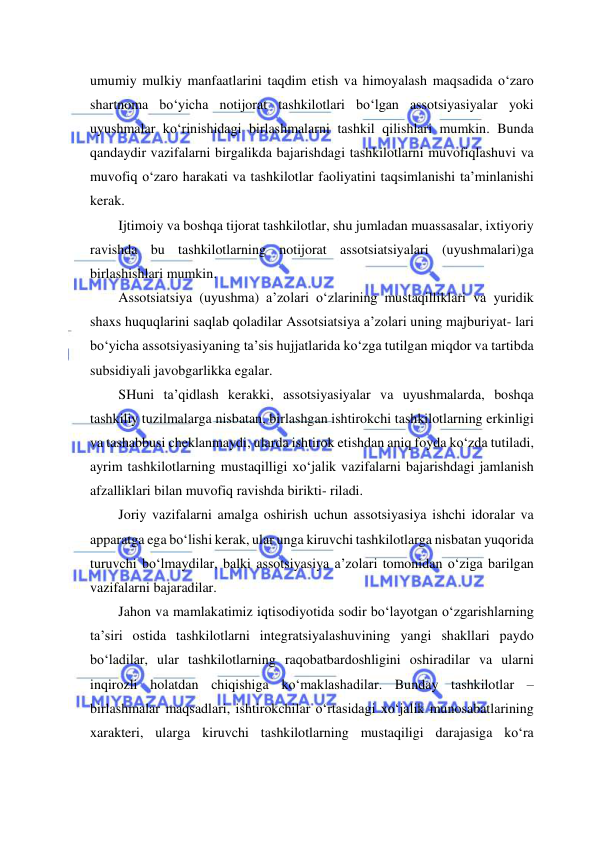  
 
umumiy mulkiy manfaatlarini taqdim etish va himoyalash maqsadida o‘zaro 
shartnoma bo‘yicha notijorat tashkilotlari bo‘lgan assotsiyasiyalar yoki 
uyushmalar ko‘rinishidagi birlashmalarni tashkil qilishlari mumkin. Bunda 
qandaydir vazifalarni birgalikda bajarishdagi tashkilotlarni muvofiqlashuvi va 
muvofiq o‘zaro harakati va tashkilotlar faoliyatini taqsimlanishi ta’minlanishi 
kerak. 
Ijtimoiy va boshqa tijorat tashkilotlar, shu jumladan muassasalar, ixtiyoriy 
ravishda bu tashkilotlarning notijorat assotsiatsiyalari (uyushmalari)ga 
birlashishlari mumkin. 
Assotsiatsiya (uyushma) a’zolari o‘zlarining mustaqilliklari va yuridik 
shaxs huquqlarini saqlab qoladilar Assotsiatsiya a’zolari uning majburiyat- lari 
bo‘yicha assotsiyasiyaning ta’sis hujjatlarida ko‘zga tutilgan miqdor va tartibda 
subsidiyali javobgarlikka egalar. 
SHuni ta’qidlash kerakki, assotsiyasiyalar va uyushmalarda, boshqa 
tashkiliy tuzilmalarga nisbatan, birlashgan ishtirokchi tashkilotlarning erkinligi 
va tashabbusi cheklanmaydi, ularda ishtirok etishdan aniq foyda ko‘zda tutiladi, 
ayrim tashkilotlarning mustaqilligi xo‘jalik vazifalarni bajarishdagi jamlanish 
afzalliklari bilan muvofiq ravishda birikti- riladi. 
Joriy vazifalarni amalga oshirish uchun assotsiyasiya ishchi idoralar va 
apparatga ega bo‘lishi kerak, ular unga kiruvchi tashkilotlarga nisbatan yuqorida 
turuvchi bo‘lmaydilar, balki assotsiyasiya a’zolari tomonidan o‘ziga barilgan 
vazifalarni bajaradilar. 
Jahon va mamlakatimiz iqtisodiyotida sodir bo‘layotgan o‘zgarishlarning 
ta’siri ostida tashkilotlarni integratsiyalashuvining yangi shakllari paydo 
bo‘ladilar, ular tashkilotlarning raqobatbardoshligini oshiradilar va ularni 
inqirozli holatdan chiqishiga ko‘maklashadilar. Bunday tashkilotlar –
birlashmalar maqsadlari, ishtirokchilar o‘rtasidagi xo‘jalik munosabatlarining 
xarakteri, ularga kiruvchi tashkilotlarning mustaqiligi darajasiga ko‘ra 
