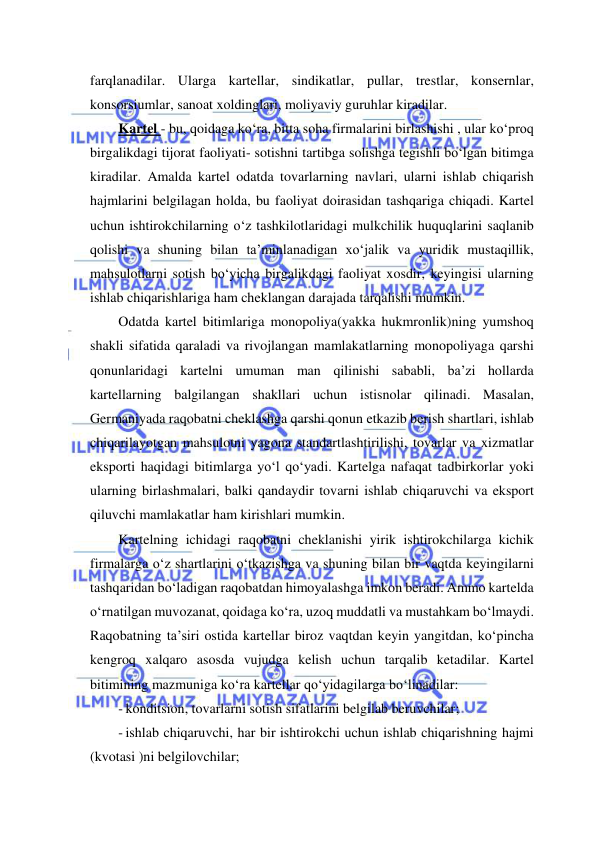  
 
farqlanadilar. Ularga kartellar, sindikatlar, pullar, trestlar, konsernlar, 
konsorsiumlar, sanoat xoldinglari, moliyaviy guruhlar kiradilar. 
Kartel - bu, qoidaga ko‘ra, bitta soha firmalarini birlashishi , ular ko‘proq 
birgalikdagi tijorat faoliyati- sotishni tartibga solishga tegishli bo‘lgan bitimga 
kiradilar. Amalda kartel odatda tovarlarning navlari, ularni ishlab chiqarish 
hajmlarini belgilagan holda, bu faoliyat doirasidan tashqariga chiqadi. Kartel 
uchun ishtirokchilarning o‘z tashkilotlaridagi mulkchilik huquqlarini saqlanib 
qolishi va shuning bilan ta’minlanadigan xo‘jalik va yuridik mustaqillik, 
mahsulotlarni sotish bo‘yicha birgalikdagi faoliyat xosdir, keyingisi ularning 
ishlab chiqarishlariga ham cheklangan darajada tarqalishi mumkin.  
Odatda kartel bitimlariga monopoliya(yakka hukmronlik)ning yumshoq 
shakli sifatida qaraladi va rivojlangan mamlakatlarning monopoliyaga qarshi 
qonunlaridagi kartelni umuman man qilinishi sababli, ba’zi hollarda 
kartellarning balgilangan shakllari uchun istisnolar qilinadi. Masalan, 
Germaniyada raqobatni cheklashga qarshi qonun etkazib berish shartlari, ishlab 
chiqarilayotgan mahsulotni yagona standartlashtirilishi, tovarlar va xizmatlar 
eksporti haqidagi bitimlarga yo‘l qo‘yadi. Kartelga nafaqat tadbirkorlar yoki 
ularning birlashmalari, balki qandaydir tovarni ishlab chiqaruvchi va eksport 
qiluvchi mamlakatlar ham kirishlari mumkin.  
Kartelning ichidagi raqobatni cheklanishi yirik ishtirokchilarga kichik 
firmalarga o‘z shartlarini o‘tkazishga va shuning bilan bir vaqtda keyingilarni 
tashqaridan bo‘ladigan raqobatdan himoyalashga imkon beradi. Ammo kartelda 
o‘rnatilgan muvozanat, qoidaga ko‘ra, uzoq muddatli va mustahkam bo‘lmaydi. 
Raqobatning ta’siri ostida kartellar biroz vaqtdan keyin yangitdan, ko‘pincha 
kengroq xalqaro asosda vujudga kelish uchun tarqalib ketadilar. Kartel 
bitimining mazmuniga ko‘ra kartellar qo‘yidagilarga bo‘linadilar: 
- konditsion, tovarlarni sotish sifatlarini belgilab beruvchilar; 
- ishlab chiqaruvchi, har bir ishtirokchi uchun ishlab chiqarishning hajmi 
(kvotasi )ni belgilovchilar; 
