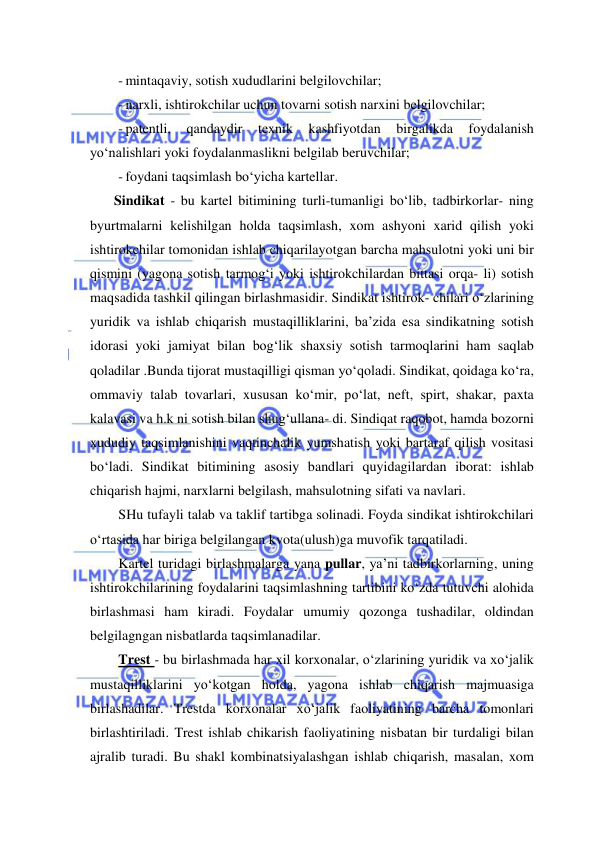  
 
- mintaqaviy, sotish xududlarini belgilovchilar; 
- narxli, ishtirokchilar uchun tovarni sotish narxini belgilovchilar; 
- patentli, 
qandaydir 
texnik 
kashfiyotdan 
birgalikda 
foydalanish 
yo‘nalishlari yoki foydalanmaslikni belgilab beruvchilar; 
- foydani taqsimlash bo‘yicha kartellar. 
Sindikat - bu kartel bitimining turli-tumanligi bo‘lib, tadbirkorlar- ning 
byurtmalarni kelishilgan holda taqsimlash, xom ashyoni xarid qilish yoki 
ishtirokchilar tomonidan ishlab chiqarilayotgan barcha mahsulotni yoki uni bir 
qismini (yagona sotish tarmog‘i yoki ishtirokchilardan bittasi orqa- li) sotish 
maqsadida tashkil qilingan birlashmasidir. Sindikat ishtirok- chilari o‘zlarining 
yuridik va ishlab chiqarish mustaqilliklarini, ba’zida esa sindikatning sotish 
idorasi yoki jamiyat bilan bog‘lik shaxsiy sotish tarmoqlarini ham saqlab 
qoladilar .Bunda tijorat mustaqilligi qisman yo‘qoladi. Sindikat, qoidaga ko‘ra, 
ommaviy talab tovarlari, xususan ko‘mir, po‘lat, neft, spirt, shakar, paxta 
kalavasi va h.k ni sotish bilan shug‘ullana- di. Sindiqat raqobot, hamda bozorni 
xududiy taqsimlanishini vaqtinchalik yumshatish yoki bartaraf qilish vositasi 
bo‘ladi. Sindikat bitimining asosiy bandlari quyidagilardan iborat: ishlab 
chiqarish hajmi, narxlarni belgilash, mahsulotning sifati va navlari. 
SHu tufayli talab va taklif tartibga solinadi. Foyda sindikat ishtirokchilari 
o‘rtasida har biriga belgilangan kvota(ulush)ga muvofik tarqatiladi. 
Kartel turidagi birlashmalarga yana pullar, ya’ni tadbirkorlarning, uning 
ishtirokchilarining foydalarini taqsimlashning tartibini ko‘zda tutuvchi alohida 
birlashmasi ham kiradi. Foydalar umumiy qozonga tushadilar, oldindan 
belgilagngan nisbatlarda taqsimlanadilar. 
Trest - bu birlashmada har xil korxonalar, o‘zlarining yuridik va xo‘jalik 
mustaqilliklarini yo‘kotgan holda, yagona ishlab chiqarish majmuasiga 
birlashadilar. Trestda korxonalar xo‘jalik faoliyatining barcha tomonlari 
birlashtiriladi. Trest ishlab chikarish faoliyatining nisbatan bir turdaligi bilan 
ajralib turadi. Bu shakl kombinatsiyalashgan ishlab chiqarish, masalan, xom 
