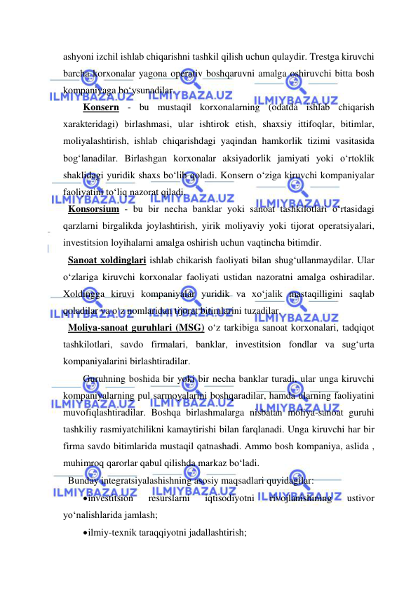  
 
ashyoni izchil ishlab chiqarishni tashkil qilish uchun qulaydir. Trestga kiruvchi 
barcha korxonalar yagona operativ boshqaruvni amalga oshiruvchi bitta bosh 
kompaniyaga bo‘ysunadilar. 
Konsern - bu mustaqil korxonalarning (odatda ishlab chiqarish 
xarakteridagi) birlashmasi, ular ishtirok etish, shaxsiy ittifoqlar, bitimlar, 
moliyalashtirish, ishlab chiqarishdagi yaqindan hamkorlik tizimi vasitasida 
bog‘lanadilar. Birlashgan korxonalar aksiyadorlik jamiyati yoki o‘rtoklik 
shaklidagi yuridik shaxs bo‘lib qoladi. Konsern o‘ziga kiruvchi kompaniyalar 
faoliyatini to‘liq nazorat qiladi. 
  Konsorsium - bu bir necha banklar yoki sanoat tashkilotlari o‘rtasidagi 
qarzlarni birgalikda joylashtirish, yirik moliyaviy yoki tijorat operatsiyalari, 
investitsion loyihalarni amalga oshirish uchun vaqtincha bitimdir. 
  Sanoat xoldinglari ishlab chikarish faoliyati bilan shug‘ullanmaydilar. Ular 
o‘zlariga kiruvchi korxonalar faoliyati ustidan nazoratni amalga oshiradilar. 
Xoldingga kiruvi kompaniyalar yuridik va xo‘jalik mastaqilligini saqlab 
qoladilar va o‘z nomlaridan tijorat bitimlarini tuzadilar. 
  Moliya-sanoat guruhlari (MSG) o‘z tarkibiga sanoat korxonalari, tadqiqot 
tashkilotlari, savdo firmalari, banklar, investitsion fondlar va sug‘urta 
kompaniyalarini birlashtiradilar. 
Guruhning boshida bir yoki bir necha banklar turadi, ular unga kiruvchi 
kompaniyalarning pul sarmoyalarini boshqaradilar, hamda ularning faoliyatini 
muvofiqlashtiradilar. Boshqa birlashmalarga nisbatan moliya-sanoat guruhi 
tashkiliy rasmiyatchilikni kamaytirishi bilan farqlanadi. Unga kiruvchi har bir 
firma savdo bitimlarida mustaqil qatnashadi. Ammo bosh kompaniya, aslida , 
muhimroq qarorlar qabul qilishda markaz bo‘ladi. 
  Bunday integratsiyalashishning asosiy maqsadlari quyidagilar: 
 investitsion 
resurslarni 
iqtisodiyotni 
rivojlanishining 
ustivor 
yo‘nalishlarida jamlash; 
 ilmiy-texnik taraqqiyotni jadallashtirish; 
