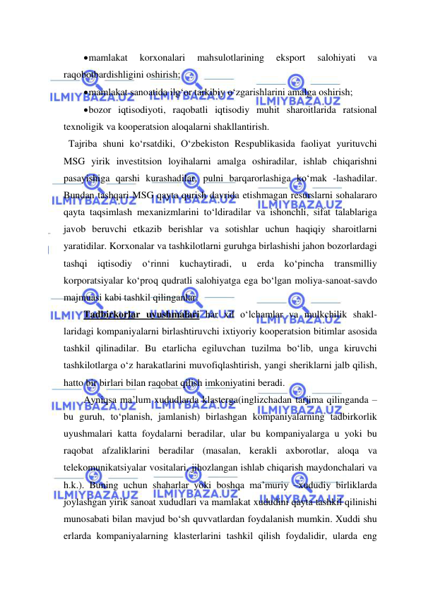  
 
 mamlakat 
korxonalari 
mahsulotlarining 
eksport 
salohiyati 
va 
raqobotbardishligini oshirish; 
 mamlakat sanoatida ilg‘or tarkibiy o‘zgarishlarini amalga oshirish; 
 bozor iqtisodiyoti, raqobatli iqtisodiy muhit sharoitlarida ratsional 
texnoligik va kooperatsion aloqalarni shakllantirish. 
  Tajriba shuni ko‘rsatdiki, O‘zbekiston Respublikasida faoliyat yurituvchi 
MSG yirik investitsion loyihalarni amalga oshiradilar, ishlab chiqarishni 
pasayishiga qarshi kurashadilar, pulni barqarorlashiga ko‘mak -lashadilar. 
Bundan tashqari MSG qayta qurish davrida etishmagan resurslarni sohalararo 
qayta taqsimlash mexanizmlarini to‘ldiradilar va ishonchli, sifat talablariga 
javob beruvchi etkazib berishlar va sotishlar uchun haqiqiy sharoitlarni 
yaratidilar. Korxonalar va tashkilotlarni guruhga birlashishi jahon bozorlardagi 
tashqi iqtisodiy o‘rinni kuchaytiradi, u erda ko‘pincha transmilliy 
korporatsiyalar ko‘proq qudratli salohiyatga ega bo‘lgan moliya-sanoat-savdo 
majmuasi kabi tashkil qilinganlar. 
Tadbirkorlar uyushmalari har xil o‘lchamlar va mulkchilik shakl- 
laridagi kompaniyalarni birlashtiruvchi ixtiyoriy kooperatsion bitimlar asosida 
tashkil qilinadilar. Bu etarlicha egiluvchan tuzilma bo‘lib, unga kiruvchi 
tashkilotlarga o‘z harakatlarini muvofiqlashtirish, yangi sheriklarni jalb qilish, 
hatto bir birlari bilan raqobat qilish imkoniyatini beradi.  
Ayniqsa ma’lum xududlarda klasterga(inglizchadan tarjima qilinganda – 
bu guruh, to‘planish, jamlanish) birlashgan kompaniyalarning tadbirkorlik 
uyushmalari katta foydalarni beradilar, ular bu kompaniyalarga u yoki bu 
raqobat afzaliklarini beradilar (masalan, kerakli axborotlar, aloqa va 
telekomunikatsiyalar vositalari, jihozlangan ishlab chiqarish maydonchalari va 
h.k.). Buning uchun shaharlar yoki boshqa ma’muriy –xududiy birliklarda 
joylashgan yirik sanoat xududlari va mamlakat xududini qayta tashkil qilinishi 
munosabati bilan mavjud bo‘sh quvvatlardan foydalanish mumkin. Xuddi shu 
erlarda kompaniyalarning klasterlarini tashkil qilish foydalidir, ularda eng 
