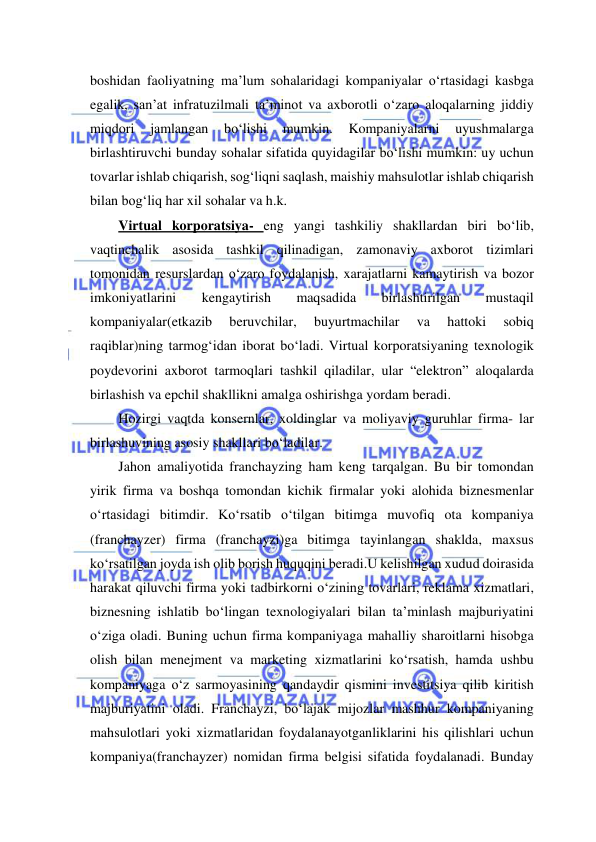  
 
boshidan faoliyatning ma’lum sohalaridagi kompaniyalar o‘rtasidagi kasbga 
egalik, san’at infratuzilmali ta’minot va axborotli o‘zaro aloqalarning jiddiy 
miqdori 
jamlangan 
bo‘lishi 
mumkin. 
Kompaniyalarni 
uyushmalarga 
birlashtiruvchi bunday sohalar sifatida quyidagilar bo‘lishi mumkin: uy uchun 
tovarlar ishlab chiqarish, sog‘liqni saqlash, maishiy mahsulotlar ishlab chiqarish 
bilan bog‘liq har xil sohalar va h.k. 
Virtual korporatsiya- eng yangi tashkiliy shakllardan biri bo‘lib, 
vaqtinchalik asosida tashkil qilinadigan, zamonaviy axborot tizimlari 
tomonidan resurslardan o‘zaro foydalanish, xarajatlarni kamaytirish va bozor 
imkoniyatlarini 
kengaytirish 
maqsadida 
birlashtirilgan 
mustaqil 
kompaniyalar(etkazib 
beruvchilar, 
buyurtmachilar 
va 
hattoki 
sobiq 
raqiblar)ning tarmog‘idan iborat bo‘ladi. Virtual korporatsiyaning texnologik 
poydevorini axborot tarmoqlari tashkil qiladilar, ular “elektron” aloqalarda 
birlashish va epchil shakllikni amalga oshirishga yordam beradi. 
Hozirgi vaqtda konsernlar, xoldinglar va moliyaviy guruhlar firma- lar 
birlashuvining asosiy shakllari bo‘ladilar. 
Jahon amaliyotida franchayzing ham keng tarqalgan. Bu bir tomondan 
yirik firma va boshqa tomondan kichik firmalar yoki alohida biznesmenlar 
o‘rtasidagi bitimdir. Ko‘rsatib o‘tilgan bitimga muvofiq ota kompaniya 
(franchayzer) firma (franchayzi)ga bitimga tayinlangan shaklda, maxsus 
ko‘rsatilgan joyda ish olib borish huquqini beradi.U kelishilgan xudud doirasida 
harakat qiluvchi firma yoki tadbirkorni o‘zining tovarlari, reklama xizmatlari, 
biznesning ishlatib bo‘lingan texnologiyalari bilan ta’minlash majburiyatini 
o‘ziga oladi. Buning uchun firma kompaniyaga mahalliy sharoitlarni hisobga 
olish bilan menejment va marketing xizmatlarini ko‘rsatish, hamda ushbu 
kompaniyaga o‘z sarmoyasining qandaydir qismini investitsiya qilib kiritish 
majburiyatini oladi. Franchayzi, bo‘lajak mijozlar mashhur kompaniyaning 
mahsulotlari yoki xizmatlaridan foydalanayotganliklarini his qilishlari uchun 
kompaniya(franchayzer) nomidan firma belgisi sifatida foydalanadi. Bunday 
