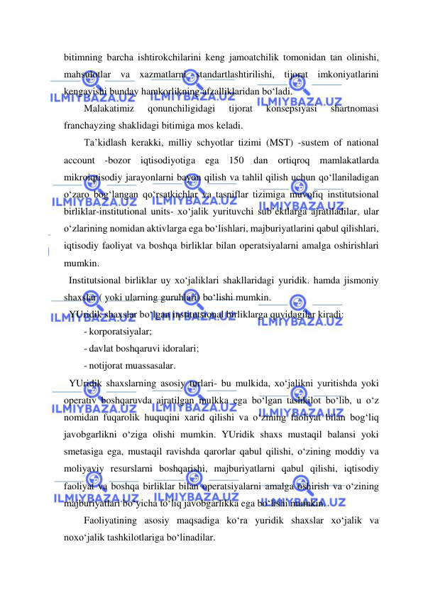  
 
bitimning barcha ishtirokchilarini keng jamoatchilik tomonidan tan olinishi, 
mahsulotlar va xazmatlarni standartlashtirilishi, tijorat imkoniyatlarini 
kengayishi bunday hamkorlikning afzalliklaridan bo‘ladi. 
Malakatimiz 
qonunchiligidagi 
tijorat 
konsepsiyasi 
shartnomasi 
franchayzing shaklidagi bitimiga mos keladi. 
Ta’kidlash kerakki, milliy schyotlar tizimi (MST) -sustem of national 
account -bozor iqtisodiyotiga ega 150 dan ortiqroq mamlakatlarda 
mikroiqtisodiy jarayonlarni bayon qilish va tahlil qilish uchun qo‘llaniladigan 
o‘zaro bog‘langan qo‘rsatkichlar va tasniflar tizimiga muvofiq institutsional 
birliklar-institutional units- xo‘jalik yurituvchi sub’ektlarga ajratiladilar, ular 
o‘zlarining nomidan aktivlarga ega bo‘lishlari, majburiyatlarini qabul qilishlari, 
iqtisodiy faoliyat va boshqa birliklar bilan operatsiyalarni amalga oshirishlari 
mumkin. 
  Institutsional birliklar uy xo‘jaliklari shakllaridagi yuridik. hamda jismoniy 
shaxslar ( yoki ularning guruhlari) bo‘lishi mumkin.   
  YUridik shaxslar bo‘lgan institutsional birliklarga quyidagilar kiradi: 
- korporatsiyalar; 
- davlat boshqaruvi idoralari; 
- notijorat muassasalar. 
  YUridik shaxslarning asosiy turlari- bu mulkida, xo‘jalikni yuritishda yoki 
operativ boshqaruvda ajratilgan mulkka ega bo‘lgan tashkilot bo‘lib, u o‘z 
nomidan fuqarolik huquqini xarid qilishi va o‘zining faoliyat bilan bog‘liq 
javobgarlikni o‘ziga olishi mumkin. YUridik shaxs mustaqil balansi yoki 
smetasiga ega, mustaqil ravishda qarorlar qabul qilishi, o‘zining moddiy va 
moliyaviy resurslarni boshqarishi, majburiyatlarni qabul qilishi, iqtisodiy 
faoliyat va boshqa birliklar bilan operatsiyalarni amalga oshirish va o‘zining 
majburiyatlari bo‘yicha to‘liq javobgarlikka ega bo‘lishi mumkin. 
Faoliyatining asosiy maqsadiga ko‘ra yuridik shaxslar xo‘jalik va 
noxo‘jalik tashkilotlariga bo‘linadilar. 
