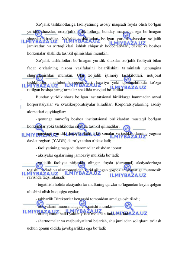  
 
Xo‘jalik tashkilotlariga faoliyatining asosiy maqsadi foyda olish bo‘lgan 
yuridik shaxslar, noxo‘jalik tashkilotlarga bunday maqsadga ega bo‘lmagan 
shaxslar kiradilar. Xo‘jalik tashkilotlari bo‘lgan yuridik shaxslar xo‘jalik 
jamiyatlari va o‘rtoqliklari, ishlab chiqarish kooperativlari, davlat va boshqa 
korxonalar shaklida tashkil qilinishlari mumkin.  
Xo‘jalik tashkilotlari bo‘lmagan yuridik shaxslar xo‘jalik faoliyati bilan 
faqat o‘zlarining nizom vazifalarini bajarilishini ta’minlash uchungina 
shug‘ulanishlari mumkin. Ular xo‘jalik ijtimoiy tashkilotlari, notijorat 
tashkilotlar, matlubot kooperativlari, hayriya yoki qonunchilikda ko‘zga 
tutilgan boshqa jamg‘armalar shaklida mavjud bo‘ladilar. 
Bunday yuridik shaxs bo‘lgan institutsional birliklarga hammadan avval 
korporatsiyalar va kvazikorporatsiyalar kiradilar. Korporatsiyalarning asosiy 
alomatlari quyidagilar: 
- qonunga muvofiq boshqa institutsional birliklardan mustaqil bo‘lgan 
korxonalar yoki tashkilotlar sifatida tashkil qilinadilar;  
- mustaqil yuridik shaxs bo‘ladi, u korxonalar va tashkilotlarning yagona 
davlat registri (YADR) da ro‘yxatdan o‘tkaziladi; 
- faoliyatining maqsadi daromadlar olishdan iborat; 
- aksiyalar egalarining jamoaviy mulkida bo‘ladi; 
- xo‘jalik faoliyat nitijasida olingan foyda (daromad) aksiyadorlarga 
tegishli bo‘ladi va ular tomonidan xarid qilingan qog‘ozlar qiymatiga mutonosib 
ravishda taqsimlanadi; 
- tugatilish holida aksiyadorlar mulkning qarzlar to‘lagandan keyin qolgan 
ulushini olish huquqiga egalar; 
- rahbarlik Direktorlar kengashi tomonidan amalga oshiriladi; 
- aksiyalarni muommalaga chiqarishi mumkin; 
- oraliq emas, balki yakuniy iste’molchi sifatida bo‘ladi; 
- shartnomalar va majburiyatlarni bajarish, shu jumladan soliqlarni to‘lash 
uchun qonun oldida javobgarlikka ega bo‘ladi; 
