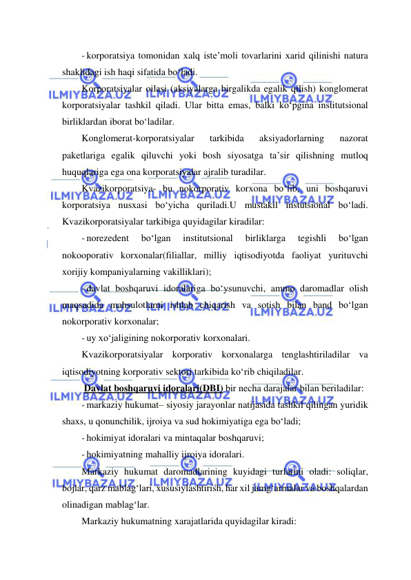  
 
- korporatsiya tomonidan xalq iste’moli tovarlarini xarid qilinishi natura 
shaklidagi ish haqi sifatida bo‘ladi. 
Korporatsiyalar oilasi (aksiyalarga birgalikda egalik qilish) konglomerat 
korporatsiyalar tashkil qiladi. Ular bitta emas, balki ko‘pgina institutsional 
birliklardan iborat bo‘ladilar. 
Konglomerat-korporatsiyalar 
tarkibida 
aksiyadorlarning 
nazorat 
paketlariga egalik qiluvchi yoki bosh siyosatga ta’sir qilishning mutloq 
huquqlariga ega ona korporatsiyalar ajralib turadilar. 
Kvazikorporatsiya- bu nokorporativ korxona bo‘lib, uni boshqaruvi 
korporatsiya nusxasi bo‘yicha quriladi.U mustakil instutsional bo‘ladi. 
Kvazikorporatsiyalar tarkibiga quyidagilar kiradilar: 
- norezedent 
bo‘lgan 
institutsional 
birliklarga 
tegishli 
bo‘lgan 
nokooporativ korxonalar(filiallar, milliy iqtisodiyotda faoliyat yurituvchi 
xorijiy kompaniyalarning vakilliklari); 
- davlat boshqaruvi idoralariga bo‘ysunuvchi, ammo daromadlar olish 
maqsadida mahsulotlarni ishlab chiqarish va sotish bilan band bo‘lgan 
nokorporativ korxonalar; 
- uy xo‘jaligining nokorporativ korxonalari. 
Kvazikorporatsiyalar korporativ korxonalarga tenglashtiriladilar va 
iqtisodiyotning korporativ sektori tarkibida ko‘rib chiqiladilar. 
 Davlat boshqaruvi idoralari(DBI) bir necha darajalar bilan beriladilar: 
- markaziy hukumat– siyosiy jarayonlar natijasida tashkil qilingan yuridik 
shaxs, u qonunchilik, ijroiya va sud hokimiyatiga ega bo‘ladi; 
- hokimiyat idoralari va mintaqalar boshqaruvi; 
- hokimiyatning mahalliy ijroiya idoralari. 
Markaziy hukumat daromadlarining kuyidagi turlarini oladi: soliqlar, 
bojlar, qarz mablag‘lari, xususiylashtirish, har xil jamg‘armalar va boshqalardan 
olinadigan mablag‘lar. 
Markaziy hukumatning xarajatlarida quyidagilar kiradi: 
