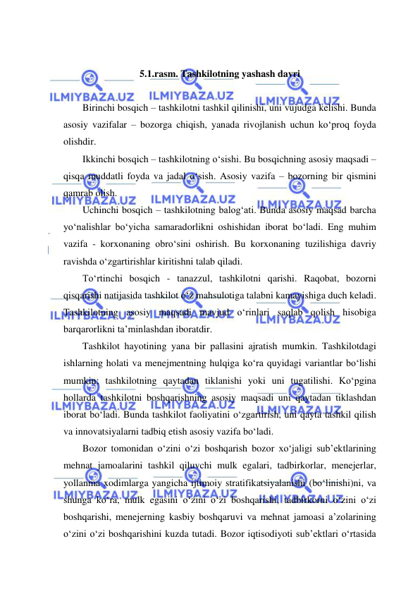  
 
  
5.1.rasm. Tashkilotning yashash davri 
 
Birinchi bosqich – tashkilotni tashkil qilinishi, uni vujudga kelishi. Bunda 
asosiy vazifalar – bozorga chiqish, yanada rivojlanish uchun ko‘proq foyda 
olishdir. 
Ikkinchi bosqich – tashkilotning o‘sishi. Bu bosqichning asosiy maqsadi – 
qisqa muddatli foyda va jadal o‘sish. Asosiy vazifa – bozorning bir qismini 
qamrab olish. 
Uchinchi bosqich – tashkilotning balog‘ati. Bunda asosiy maqsad barcha 
yo‘nalishlar bo‘yicha samaradorlikni oshishidan iborat bo‘ladi. Eng muhim 
vazifa - korxonaning obro‘sini oshirish. Bu korxonaning tuzilishiga davriy 
ravishda o‘zgartirishlar kiritishni talab qiladi. 
To‘rtinchi bosqich - tanazzul, tashkilotni qarishi. Raqobat, bozorni 
qisqarishi natijasida tashkilot o‘z mahsulotiga talabni kamayishiga duch keladi. 
Tashkilotning asosiy maqsadi mavjud o‘rinlari saqlab qolish hisobiga 
barqarorlikni ta’minlashdan iboratdir. 
Tashkilot hayotining yana bir pallasini ajratish mumkin. Tashkilotdagi 
ishlarning holati va menejmentning hulqiga ko‘ra quyidagi variantlar bo‘lishi 
mumkin; tashkilotning qaytadan tiklanishi yoki uni tugatilishi. Ko‘pgina 
hollarda tashkilotni boshqarishning asosiy maqsadi uni qaytadan tiklashdan 
iborat bo‘ladi. Bunda tashkilot faoliyatini o‘zgartirish, uni qayta tashkil qilish 
va innovatsiyalarni tadbiq etish asosiy vazifa bo‘ladi. 
Bozor tomonidan o‘zini o‘zi boshqarish bozor xo‘jaligi sub’ektlarining 
mehnat jamoalarini tashkil qiluvchi mulk egalari, tadbirkorlar, menejerlar, 
yollanma xodimlarga yangicha ijtimoiy stratifikatsiyalanishi (bo‘linishi)ni, va 
shunga ko‘ra, mulk egasini o‘zini o‘zi boshqarishi, tadbirkorni o‘zini o‘zi 
boshqarishi, menejerning kasbiy boshqaruvi va mehnat jamoasi a’zolarining 
o‘zini o‘zi boshqarishini kuzda tutadi. Bozor iqtisodiyoti sub’ektlari o‘rtasida 
