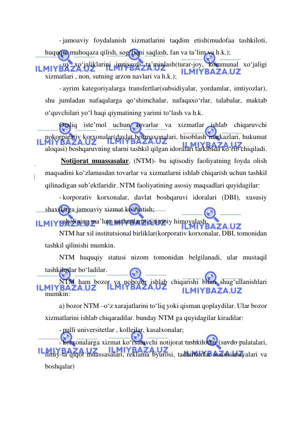  
 
- jamoaviy foydalanish xizmatlarini taqdim etish(mudofaa tashkiloti, 
huquqni muhoqaza qilish, sog‘liqni saqlash, fan va ta’lim va h.k.); 
- uy xo‘jaliklarini imtiyozli ta’minlash(turar-joy, kommunal xo‘jaligi 
xizmatlari , non, sutning arzon navlari va h.k.); 
- ayrim kategoriyalarga transfertlar(subsidiyalar, yordamlar, imtiyozlar), 
shu jumladan nafaqalarga qo‘shimchalar, nafaqaxo‘rlar, talabalar, maktab 
o‘quvchilari yo‘l haqi qiymatining yarimi to‘lash va h.k. 
Oraliq iste’mol uchun tovarlar va xizmatlar ishlab chiqaruvchi 
nokorparativ korxonalar(davlat bosmaxonalari, hisoblash markazlari, hukumat 
aloqasi) boshqaruvning ularni tashkil qilgan idoralari tarkibida ko‘rib chiqiladi. 
 Notijorat muassasalar, (NTM)- bu iqtisodiy faoliyatning foyda olish 
maqsadini ko‘zlamasdan tovarlar va xizmatlarni ishlab chiqarish uchun tashkil 
qilinadigan sub’ektlaridir. NTM faoliyatining asosiy maqsadlari quyidagilar: 
- korporativ korxonalar, davlat boshqaruvi idoralari (DBI), xususiy 
shaxslarga jamoaviy xizmat ko‘rsatish; 
- aholining ma’lum qatlamlarini ijtimoiy himoyalash. 
NTM har xil institutsional birliklar(korporativ korxonalar, DBI, tomonidan 
tashkil qilinishi mumkin.  
NTM huquqiy statusi nizom tomonidan belgilanadi, ular mustaqil 
tashkilotlar bo‘ladilar. 
NTM ham bozor va nobozor ishlab chiqarishi bilan shug‘ullanishlari 
mumkin: 
a) bozor NTM –o‘z xarajatlarini to‘liq yoki qisman qoplaydilar. Ular bozor 
xizmatlarini ishlab chiqaradilar. bunday NTM ga quyidagilar kiradilar: 
- pulli universitetlar , kollejlar, kasalxonalar; 
- korxonalarga xizmat ko‘rsatuvchi notijorat tashkilotlar (savdo palatalari, 
ilmiy-ta’qiqot muassasalari, reklama byurosi, tadbirkorlar assotsiatsiyalari va 
boshqalar)  
