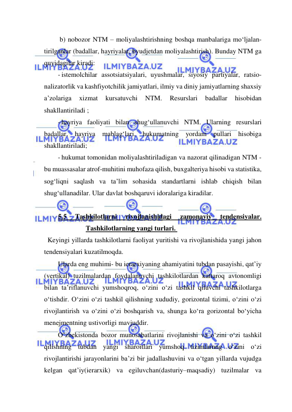  
 
 b) nobozor NTM – moliyalashtirishning boshqa manbalariga mo‘ljalan-
tirilganlar (badallar, hayriyalar, byudjetdan moliyalashtirish). Bunday NTM ga 
quyidagilar kiradi: 
- istemolchilar assotsiatsiyalari, uyushmalar, siyosiy partiyalar, ratsio- 
nalizatorlik va kashfiyotchilik jamiyatlari, ilmiy va diniy jamiyatlarning shaxsiy 
a’zolariga 
xizmat 
kursatuvchi 
NTM. 
Resurslari 
badallar 
hisobidan 
shakllantiriladi ; 
- hayriya faoliyati bilan shug‘ullanuvchi NTM. Ularning resurslari 
badallar, hayriya mablag‘lari, hukumatning yordam pullari hisobiga 
shakllantiriladi; 
- hukumat tomonidan moliyalashtiriladigan va nazorat qilinadigan NTM - 
bu muassasalar atrof-muhitini muhofaza qilish, buxgalteriya hisobi va statistika, 
sog‘liqni saqlash va ta’lim sohasida standartlarni ishlab chiqish bilan 
shug‘ullanadilar. Ular davlat boshqaruvi idoralariga kiradilar. 
 
5.5 
Tashkilotlarni 
rivojlanishidagi 
zamonaviy 
tendensiyalar.    
Tashkilotlarning yangi turlari.  
  Keyingi yillarda tashkilotlarni faoliyat yuritishi va rivojlanishida yangi jahon 
tendensiyalari kuzatilmoqda. 
Ularda eng muhimi- bu ierarxiyaning ahamiyatini tubdan pasayishi, qat’iy 
(vertikal) tuzilmalardan foydalanuvchi tashkilotlardan kattaroq avtonomligi 
bilan ta’riflanuvchi yumshoqroq, o‘zini o‘zi tashkil qiluvchi tashkilotlarga 
o‘tishdir. O‘zini o‘zi tashkil qilishning xududiy, gorizontal tizimi, o‘zini o‘zi 
rivojlantirish va o‘zini o‘zi boshqarish va, shunga ko‘ra gorizontal bo‘yicha 
menejmentning ustivorligi mavjuddir. 
O‘zbekistonda bozor munosabatlarini rivojlanishi va o‘zini o‘zi tashkil 
qilishning tubdan yangi sharoitlari yumshoq tizimlarnng o‘zini o‘zi 
rivojlantirishi jarayonlarini ba’zi bir jadallashuvini va o‘tgan yillarda vujudga 
kelgan qat’iy(ierarxik) va egiluvchan(dasturiy–maqsadiy) tuzilmalar va 
