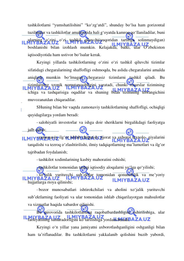  
 
tashkilotlarni “yumshatilishini” “ko‘zg‘atdi”, shunday bo‘lsa ham gorizontal 
tuzilmalar va tashkilotlar amaliyotida hali g‘oyatda kamroq qo‘llaniladilar, buni 
ularning o‘zini o‘zi tashkil qiluvchi(yuqoridan tartibga solinmaydigan) 
boshlanishi bilan izohlash mumkin. Kelajakda, balki, ular O‘zbekiston 
iqtisodiyotida ham ustivor bo‘lsalar kerak. 
Keyingi yillarda tashkilotlarning o‘zini o‘zi tashkil qiluvchi tizimlar 
sifatidagi chegaralarining shaffofligi oshmoqda, bu aslida chegaralarini amalda 
aniqlash mumkin bo‘lmagan chegarasiz tizimlarni tashkil qiladi. Bu 
tizimlarning xronik nomutanosibligini yaratadi, chunki resurslar tizimining 
ichiga va tashqarisiga oqadilar va shuning bilan tizimning tebrangichini 
muvozanatdan chiqaradilar. 
SHuning bilan bir vaqtda zamonaviy tashkilotlarning shaffofligi, ochiqligi 
quyidagilarga yordam beradi: 
- salohiyatli investorlar va ishga doir sheriklarni birgalikdagi faoliyatga 
jalb qilish; 
- zamonaviy ilg‘or ishlab chiqarish, tijorat va axborot texnolo- giyalarini 
tarqalishi va tezroq o‘zlashtirilishi, ilmiy tadqiqotlarning ma’lumotlari va ilg‘or 
tajribadan foydalanish; 
- tashkilot xodimlarining kasbiy mahoratini oshishi; 
- tashkilotlar tomonidan tashqi iqtisodiy aloqalarni yo‘lga qo‘yilishi; 
- xo‘jalik yurituvchi sub’ektlar tomonidan qonunchilik va me’yoriy 
hujjatlarga rioya qilinishi; 
- bozor munosabatlari ishtirokchilari va aholini xo‘jalik yurituvchi 
sub’ektlarning faoliyati va ular tomonidan ishlab chiqarilayotgan mahsulotlar 
va xizmatlar haqida xabardor qilinishi. 
Bu pirovorida tashkilotlarning raqobatbardashligini oshirilishiga, ular 
faoliyatining samaradorligini ko‘tarilishiga yordam beradi. 
Keyingi o‘n yillar yana jamiyatni axborotlashganligini oshganligi bilan 
ham ta’riflanadilar. Bu tashkilotlarni yakkalanib qolishini buzib yubordi, 
