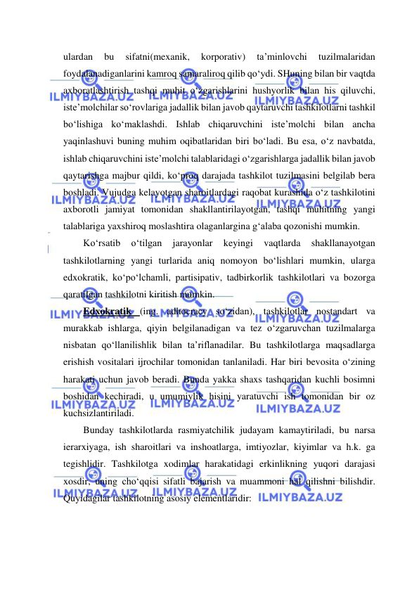  
 
ulardan 
bu 
sifatni(mexanik, 
korporativ) 
ta’minlovchi 
tuzilmalaridan 
foydalanadiganlarini kamroq samaraliroq qilib qo‘ydi. SHuning bilan bir vaqtda 
axboratlashtirish tashqi muhit o‘zgarishlarini hushyorlik bilan his qiluvchi, 
iste’molchilar so‘rovlariga jadallik bilan javob qaytaruvchi tashkilotlarni tashkil 
bo‘lishiga ko‘maklashdi. Ishlab chiqaruvchini iste’molchi bilan ancha 
yaqinlashuvi buning muhim oqibatlaridan biri bo‘ladi. Bu esa, o‘z navbatda, 
ishlab chiqaruvchini iste’molchi talablaridagi o‘zgarishlarga jadallik bilan javob 
qaytarishga majbur qildi, ko‘proq darajada tashkilot tuzilmasini belgilab bera 
boshladi. Vujudga kelayotgan sharoitlardagi raqobat kurashida o‘z tashkilotini 
axborotli jamiyat tomonidan shakllantirilayotgan, tashqi muhitning yangi 
talablariga yaxshiroq moslashtira olaganlargina g‘alaba qozonishi mumkin. 
Ko‘rsatib 
o‘tilgan 
jarayonlar 
keyingi 
vaqtlarda 
shakllanayotgan 
tashkilotlarning yangi turlarida aniq nomoyon bo‘lishlari mumkin, ularga 
edxokratik, ko‘po‘lchamli, partisipativ, tadbirkorlik tashkilotlari va bozorga 
qaratilgan tashkilotni kiritish mumkin. 
Edxokratik (ing. adhocracy so‘zidan), tashkilotlar nostandart va 
murakkab ishlarga, qiyin belgilanadigan va tez o‘zgaruvchan tuzilmalarga 
nisbatan qo‘llanilishlik bilan ta’riflanadilar. Bu tashkilotlarga maqsadlarga 
erishish vositalari ijrochilar tomonidan tanlaniladi. Har biri bevosita o‘zining 
harakati uchun javob beradi. Bunda yakka shaxs tashqaridan kuchli bosimni 
boshidan kechiradi, u umumiylik hisini yaratuvchi ish tomonidan bir oz 
kuchsizlantiriladi. 
Bunday tashkilotlarda rasmiyatchilik judayam kamaytiriladi, bu narsa 
ierarxiyaga, ish sharoitlari va inshoatlarga, imtiyozlar, kiyimlar va h.k. ga 
tegishlidir. Tashkilotga xodimlar harakatidagi erkinlikning yuqori darajasi 
xosdir, uning cho‘qqisi sifatli bajarish va muammoni hal qilishni bilishdir. 
Quyidagilar tashkilotning asosiy elementlaridir: 
