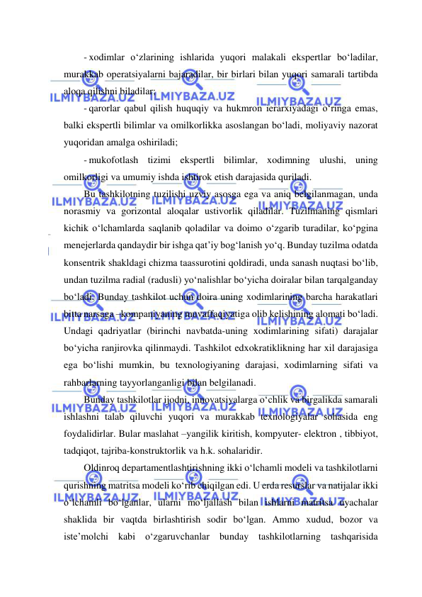  
 
- xodimlar o‘zlarining ishlarida yuqori malakali ekspertlar bo‘ladilar, 
murakkab operatsiyalarni bajaradilar, bir birlari bilan yuqori samarali tartibda 
aloqa qilishni biladilar; 
- qarorlar qabul qilish huquqiy va hukmron ierarxiyadagi o‘ringa emas, 
balki ekspertli bilimlar va omilkorlikka asoslangan bo‘ladi, moliyaviy nazorat 
yuqoridan amalga oshiriladi; 
- mukofotlash tizimi ekspertli bilimlar, xodimning ulushi, uning 
omilkorligi va umumiy ishda ishtirok etish darajasida quriladi.  
Bu tashkilotning tuzilishi uzviy asosga ega va aniq belgilanmagan, unda 
norasmiy va gorizontal aloqalar ustivorlik qiladilar. Tuzilmaning qismlari 
kichik o‘lchamlarda saqlanib qoladilar va doimo o‘zgarib turadilar, ko‘pgina 
menejerlarda qandaydir bir ishga qat’iy bog‘lanish yo‘q. Bunday tuzilma odatda 
konsentrik shakldagi chizma taassurotini qoldiradi, unda sanash nuqtasi bo‘lib, 
undan tuzilma radial (radusli) yo‘nalishlar bo‘yicha doiralar bilan tarqalganday 
bo‘ladi. Bunday tashkilot uchun doira uning xodimlarining barcha harakatlari 
bitta narsaga –kompaniyaning muvaffaqiyatiga olib kelishining alomati bo‘ladi. 
Undagi qadriyatlar (birinchi navbatda-uning xodimlarining sifati) darajalar 
bo‘yicha ranjirovka qilinmaydi. Tashkilot edxokratiklikning har xil darajasiga 
ega bo‘lishi mumkin, bu texnologiyaning darajasi, xodimlarning sifati va 
rahbarlarning tayyorlanganligi bilan belgilanadi. 
Bunday tashkilotlar ijodni, innovatsiyalarga o‘chlik va birgalikda samarali 
ishlashni talab qiluvchi yuqori va murakkab texnologiyalar sohasida eng 
foydalidirlar. Bular maslahat –yangilik kiritish, kompyuter- elektron , tibbiyot, 
tadqiqot, tajriba-konstruktorlik va h.k. sohalaridir. 
Oldinroq departamentlashtirishning ikki o‘lchamli modeli va tashkilotlarni 
qurishning matritsa modeli ko‘rib chiqilgan edi. U erda resurslar va natijalar ikki 
o‘lchamli bo‘lganlar, ularni mo‘ljallash bilan ishlarni matritsa uyachalar 
shaklida bir vaqtda birlashtirish sodir bo‘lgan. Ammo xudud, bozor va 
iste’molchi kabi o‘zgaruvchanlar bunday tashkilotlarning tashqarisida 
