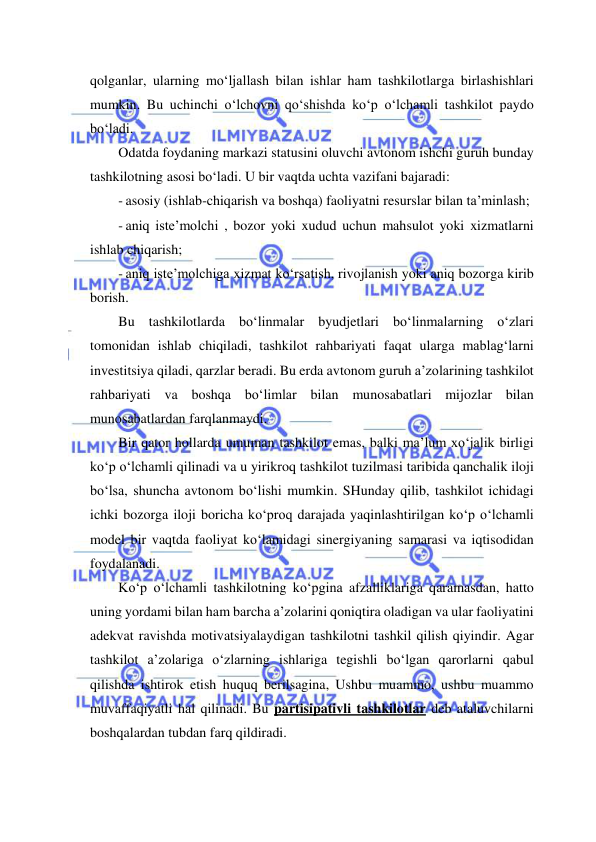  
 
qolganlar, ularning mo‘ljallash bilan ishlar ham tashkilotlarga birlashishlari 
mumkin. Bu uchinchi o‘lchovni qo‘shishda ko‘p o‘lchamli tashkilot paydo 
bo‘ladi. 
Odatda foydaning markazi statusini oluvchi avtonom ishchi guruh bunday 
tashkilotning asosi bo‘ladi. U bir vaqtda uchta vazifani bajaradi: 
- asosiy (ishlab-chiqarish va boshqa) faoliyatni resurslar bilan ta’minlash; 
- aniq iste’molchi , bozor yoki xudud uchun mahsulot yoki xizmatlarni 
ishlab chiqarish; 
- aniq iste’molchiga xizmat ko‘rsatish, rivojlanish yoki aniq bozorga kirib 
borish. 
Bu tashkilotlarda bo‘linmalar byudjetlari bo‘linmalarning o‘zlari 
tomonidan ishlab chiqiladi, tashkilot rahbariyati faqat ularga mablag‘larni 
investitsiya qiladi, qarzlar beradi. Bu erda avtonom guruh a’zolarining tashkilot 
rahbariyati va boshqa bo‘limlar bilan munosabatlari mijozlar bilan 
munosabatlardan farqlanmaydi. 
Bir qator hollarda umuman tashkilot emas, balki ma’lum xo‘jalik birligi 
ko‘p o‘lchamli qilinadi va u yirikroq tashkilot tuzilmasi taribida qanchalik iloji 
bo‘lsa, shuncha avtonom bo‘lishi mumkin. SHunday qilib, tashkilot ichidagi 
ichki bozorga iloji boricha ko‘proq darajada yaqinlashtirilgan ko‘p o‘lchamli 
model bir vaqtda faoliyat ko‘lamidagi sinergiyaning samarasi va iqtisodidan 
foydalanadi. 
Ko‘p o‘lchamli tashkilotning ko‘pgina afzalliklariga qaramasdan, hatto 
uning yordami bilan ham barcha a’zolarini qoniqtira oladigan va ular faoliyatini 
adekvat ravishda motivatsiyalaydigan tashkilotni tashkil qilish qiyindir. Agar 
tashkilot a’zolariga o‘zlarning ishlariga tegishli bo‘lgan qarorlarni qabul 
qilishda ishtirok etish huquq berilsagina, Ushbu muammo, ushbu muammo 
muvaffaqiyatli hal qilinadi. Bu partisipativli tashkilotlar deb ataluvchilarni 
boshqalardan tubdan farq qildiradi.  
