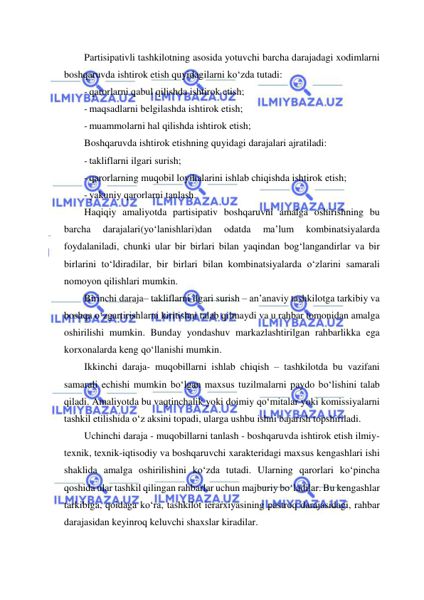  
 
Partisipativli tashkilotning asosida yotuvchi barcha darajadagi xodimlarni 
boshqaruvda ishtirok etish quyidagilarni ko‘zda tutadi: 
- qarorlarni qabul qilishda ishtirok etish; 
- maqsadlarni belgilashda ishtirok etish; 
- muammolarni hal qilishda ishtirok etish; 
Boshqaruvda ishtirok etishning quyidagi darajalari ajratiladi: 
- takliflarni ilgari surish; 
- qarorlarning muqobil loyihalarini ishlab chiqishda ishtirok etish; 
- yakuniy qarorlarni tanlash. 
Haqiqiy amaliyotda partisipativ boshqaruvni amalga oshirishning bu 
barcha 
darajalari(yo‘lanishlari)dan 
odatda 
ma’lum 
kombinatsiyalarda 
foydalaniladi, chunki ular bir birlari bilan yaqindan bog‘langandirlar va bir 
birlarini to‘ldiradilar, bir birlari bilan kombinatsiyalarda o‘zlarini samarali 
nomoyon qilishlari mumkin. 
Birinchi daraja– takliflarni ilgari surish – an’anaviy tashkilotga tarkibiy va 
boshqa o‘zgartirishlarni kiritishni talab qilmaydi va u rahbar tomonidan amalga 
oshirilishi mumkin. Bunday yondashuv markazlashtirilgan rahbarlikka ega 
korxonalarda keng qo‘llanishi mumkin. 
Ikkinchi daraja- muqobillarni ishlab chiqish – tashkilotda bu vazifani 
samarali echishi mumkin bo‘lgan maxsus tuzilmalarni paydo bo‘lishini talab 
qiladi. Amaliyotda bu vaqtinchalik yoki doimiy qo‘mitalar yoki komissiyalarni 
tashkil etilishida o‘z aksini topadi, ularga ushbu ishni bajarish topshiriladi. 
Uchinchi daraja - muqobillarni tanlash - boshqaruvda ishtirok etish ilmiy-
texnik, texnik-iqtisodiy va boshqaruvchi xarakteridagi maxsus kengashlari ishi 
shaklida amalga oshirilishini ko‘zda tutadi. Ularning qarorlari ko‘pincha 
qoshida ular tashkil qilingan rahbarlar uchun majburiy bo‘ladilar. Bu kengashlar 
tarkibiga, qoidaga ko‘ra, tashkilot ierarxiyasining pastroq darajasidagi, rahbar 
darajasidan keyinroq keluvchi shaxslar kiradilar. 
