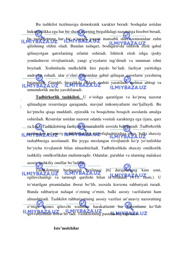  
 
Bu tashkilot tuzilmasiga demokratik xarakter beradi: boshqalar ustidan 
hukmronlikka ega har bir shaxs ularning birgalikdagi nazoratiga hisobot beradi, 
bu tashkilotning har bir a’zosiga yuqori mansabli shaxs tomonidan zulm 
qilishning oldini oladi. Bundan tashqari, boshqaruvda ishtirok etish qabul 
qilinayotgan qarorlarning sifatini oshiradi. Ishtirok etish ishga ijodiy 
yondashuvni rivojlantiradi, yangi g‘oyalarni tug‘diradi va umuman ishni 
boyitadi. Xodimlarda mulkchilik hisi paydo bo‘ladi, faoliyat yuritishga 
undovlar oshadi, ular o‘zlari tomonidan qabul qilingan qarorlarni yaxshiroq 
bajaradilar. Guruhli, birgalikda ishlash muhiti yaratiladi, mehnat ahloqi va 
umumdorlik ancha yaxshilanadi.  
Tadbirkorlik tashkiloti. U o‘sishga qaratilgan va ko‘proq nazorat 
qilinadigan resurslarga qaraganda, mavjud imkoniyatlarni mo‘ljallaydi. Bu 
ko‘pincha qisqa muddatli, epizodik va bosqichma bosqich asoslarda amalga 
oshiriladi. Resurslar ustidan nazorat odatda vositali xarakterga ega (ijara, qarz 
va h.k.). Tashkilotning faoliyati samaradorlik asosida baholanadi .Tadbirkorlik 
tuzilmalari an’anaviy tashkilotlardagi muvofiqlashtirishga emas, balki shaxsiy 
tashabbusiga asoslanadi. Bir joyga moslangan rivojlanish ko‘p yo‘nalishlar 
bo‘yicha rivojlanish bilan almashtiriladi. Tadbirkorlikda shaxsiy omilkorlik 
tashkiliy omilkorlikdan muhimroqdir. Odamlar, guruhlar va ularning malakasi 
asosiy tashkiliy omillar bo‘ladilar. 
Tashkilotning boshqarish tuzilmasi [6] darajalarning kam soni, 
egiluvchanligi va tarmoqli qurilishi bilan ta’riflanadi (4.13. rasm.). U 
to‘ntarilgan piramidadan iborat bo‘lib, asosida korxona rahbariyati turadi. 
Bunda rahbariyat nafaqat o‘zining o‘rnini, balki asosiy vazifalarini ham 
almashtiradi. Tashkilot rahbariyatining asosiy vazifasi an’anaviy nazoratning 
o‘rniga biznes qiluvchi xodimlar harakatlarini har tomonlama ko‘llab 
quvvatlashdan iborat bo‘ladi. Tashkilotning pastdan keyingi dara- 
 
         Iste’molchilar 
