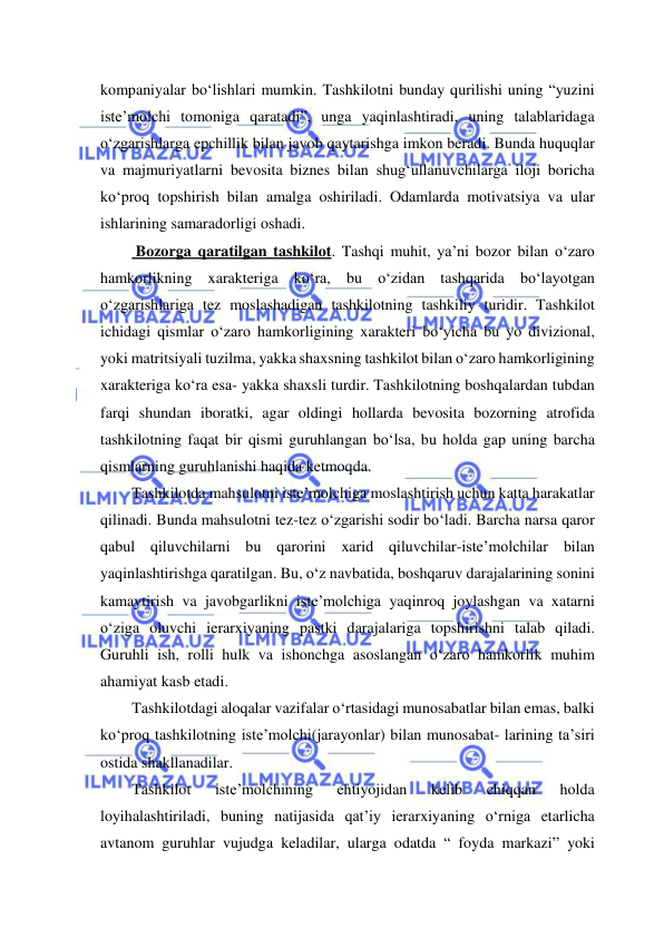  
 
kompaniyalar bo‘lishlari mumkin. Tashkilotni bunday qurilishi uning “yuzini 
iste’molchi tomoniga qaratadi”, unga yaqinlashtiradi, uning talablaridaga 
o‘zgarishlarga epchillik bilan javob qaytarishga imkon beradi. Bunda huquqlar 
va majmuriyatlarni bevosita biznes bilan shug‘ullanuvchilarga iloji boricha 
ko‘proq topshirish bilan amalga oshiriladi. Odamlarda motivatsiya va ular 
ishlarining samaradorligi oshadi.      
 Bozorga qaratilgan tashkilot. Tashqi muhit, ya’ni bozor bilan o‘zaro 
hamkorlikning xarakteriga ko‘ra, bu o‘zidan tashqarida bo‘layotgan 
o‘zgarishlariga tez moslashadigan tashkilotning tashkiliy turidir. Tashkilot 
ichidagi qismlar o‘zaro hamkorligining xarakteri bo‘yicha bu yo divizional, 
yoki matritsiyali tuzilma, yakka shaxsning tashkilot bilan o‘zaro hamkorligining 
xarakteriga ko‘ra esa- yakka shaxsli turdir. Tashkilotning boshqalardan tubdan 
farqi shundan iboratki, agar oldingi hollarda bevosita bozorning atrofida 
tashkilotning faqat bir qismi guruhlangan bo‘lsa, bu holda gap uning barcha 
qismlarning guruhlanishi haqida ketmoqda. 
Tashkilotda mahsulotni iste’molchiga moslashtirish uchun katta harakatlar 
qilinadi. Bunda mahsulotni tez-tez o‘zgarishi sodir bo‘ladi. Barcha narsa qaror 
qabul qiluvchilarni bu qarorini xarid qiluvchilar-iste’molchilar bilan 
yaqinlashtirishga qaratilgan. Bu, o‘z navbatida, boshqaruv darajalarining sonini 
kamaytirish va javobgarlikni iste’molchiga yaqinroq joylashgan va xatarni 
o‘ziga oluvchi ierarxiyaning pastki darajalariga topshirishni talab qiladi. 
Guruhli ish, rolli hulk va ishonchga asoslangan o‘zaro hamkorlik muhim 
ahamiyat kasb etadi. 
Tashkilotdagi aloqalar vazifalar o‘rtasidagi munosabatlar bilan emas, balki 
ko‘proq tashkilotning iste’molchi(jarayonlar) bilan munosabat- larining ta’siri 
ostida shakllanadilar. 
Tashkilot 
iste’molchining 
ehtiyojidan 
kelib 
chiqqan 
holda 
loyihalashtiriladi, buning natijasida qat’iy ierarxiyaning o‘rniga etarlicha 
avtanom guruhlar vujudga keladilar, ularga odatda “ foyda markazi” yoki 
