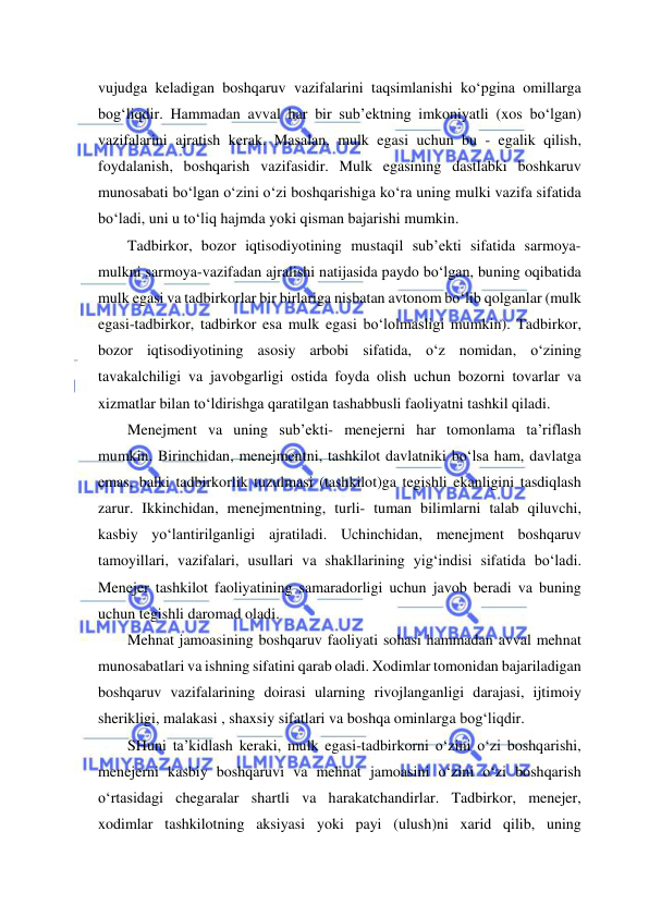  
 
vujudga keladigan boshqaruv vazifalarini taqsimlanishi ko‘pgina omillarga 
bog‘liqdir. Hammadan avval har bir sub’ektning imkoniyatli (xos bo‘lgan) 
vazifalarini ajratish kerak. Masalan, mulk egasi uchun bu - egalik qilish, 
foydalanish, boshqarish vazifasidir. Mulk egasining dastlabki boshkaruv 
munosabati bo‘lgan o‘zini o‘zi boshqarishiga ko‘ra uning mulki vazifa sifatida 
bo‘ladi, uni u to‘liq hajmda yoki qisman bajarishi mumkin. 
Tadbirkor, bozor iqtisodiyotining mustaqil sub’ekti sifatida sarmoya-
mulkni sarmoya-vazifadan ajralishi natijasida paydo bo‘lgan, buning oqibatida 
mulk egasi va tadbirkorlar bir birlariga nisbatan avtonom bo‘lib qolganlar (mulk 
egasi-tadbirkor, tadbirkor esa mulk egasi bo‘lolmasligi mumkin). Tadbirkor, 
bozor iqtisodiyotining asosiy arbobi sifatida, o‘z nomidan, o‘zining 
tavakalchiligi va javobgarligi ostida foyda olish uchun bozorni tovarlar va 
xizmatlar bilan to‘ldirishga qaratilgan tashabbusli faoliyatni tashkil qiladi. 
Menejment va uning sub’ekti- menejerni har tomonlama ta’riflash 
mumkin. Birinchidan, menejmentni, tashkilot davlatniki bo‘lsa ham, davlatga 
emas, balki tadbirkorlik tuzulmasi (tashkilot)ga tegishli ekanligini tasdiqlash 
zarur. Ikkinchidan, menejmentning, turli- tuman bilimlarni talab qiluvchi, 
kasbiy yo‘lantirilganligi ajratiladi. Uchinchidan, menejment boshqaruv 
tamoyillari, vazifalari, usullari va shakllarining yig‘indisi sifatida bo‘ladi. 
Menejer tashkilot faoliyatining samaradorligi uchun javob beradi va buning 
uchun tegishli daromad oladi.  
Mehnat jamoasining boshqaruv faoliyati sohasi hammadan avval mehnat 
munosabatlari va ishning sifatini qarab oladi. Xodimlar tomonidan bajariladigan 
boshqaruv vazifalarining doirasi ularning rivojlanganligi darajasi, ijtimoiy 
sherikligi, malakasi , shaxsiy sifatlari va boshqa ominlarga bog‘liqdir. 
SHuni ta’kidlash keraki, mulk egasi-tadbirkorni o‘zini o‘zi boshqarishi, 
menejerni kasbiy boshqaruvi va mehnat jamoasini o‘zini o‘zi boshqarish 
o‘rtasidagi chegaralar shartli va harakatchandirlar. Tadbirkor, menejer, 
xodimlar tashkilotning aksiyasi yoki payi (ulush)ni xarid qilib, uning 
