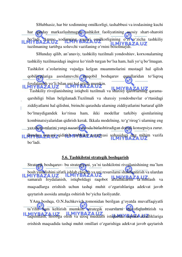  
 
SHubhasiz, har bir xodimning omilkorligi, tashabbusi va irodasining kuchi 
har qanday markazlashmagan tashkilot faoliyatining asosiy shart-sharoiti 
bo‘ladi. Ammo xodimning yuqori omilkorligining o‘zi o‘zicha tashkiliy 
tuzilmaning tartibga soluvchi vazifaning o‘rnini bosolmaydi. 
SHunday qilib, an’anaviy, tashkiliy tuzilmali yondoshiuv, korxonalarning 
tashkiliy tuzilmasidagi inqiroz ko‘rinib turgan bo‘lsa ham, hali yo‘q bo‘lmagan. 
Tashkilot a’zolarining vujudga kelgan muammolarini mustaqil hal qilish 
qobiliyatlariga asoslanuvchi muqobil boshqaruv qurollaridan to‘liqroq 
foydalanish yo‘li bilan uni hal qilish mumkin. 
  Tashkiliy rivojlanishning istiqboli tuzilmali va shaxsiy qarorlarning qarama- 
qarshiligi bilan belgilanadi.Tuzilmali va shaxsiy yondoshuvlar o‘rtasidagi 
ziddiyatlarni hal qilishni, birinchi qarashda ularning ziddiyatlarini bartaraf qilib 
bo‘lmaydigandek ko‘rinsa ham, ikki modellar tarkibiy qismlarining 
kombinatsiyalaridan qidirish kerak. Ikkala modelning, to‘g‘rirog‘i ularning eng 
yaxshi qismlarini yangi nazariy asosda birlashtiradigan doirali konsepsiya zurur. 
Bunday narsani qidirish tashkilot nazariyasi sohasidagi eng mihim vazifa 
bo‘ladi. 
 
5.6. Tashkilotni strategik boshqarish 
Strategik boshqaruv- bu strategiyani, ya’ni tashkilotni rivojlanishining ma’lum 
bosh yunalishini sifatli ishlab chiqish va uni resurslarni shakllantirish va ulardan 
samarali foydalanish, istiqboldagi raqobot afzalliklarini ta’minlash va 
maqsadlarga erishish uchun tashqi muhit o‘zgarishlariga adekvat javob 
qaytarish asosida amalga oshirish bo‘yicha faoliyatdir. 
  YAna boshqa, O.N.Juchkevich tomonidan berilgan g‘oyatda muvaffaqiyatli 
ta’rifni ham keltirish mumkin: strategik resurslarni muvofiqlashtirish va 
taqsimlash, hisobga olish va uzoq muddatli istiqbolda raqobot afzalliklariga 
erishish maqsadida tashqi muhit omillari o‘zgarishiga adekvat javob qaytarish 
