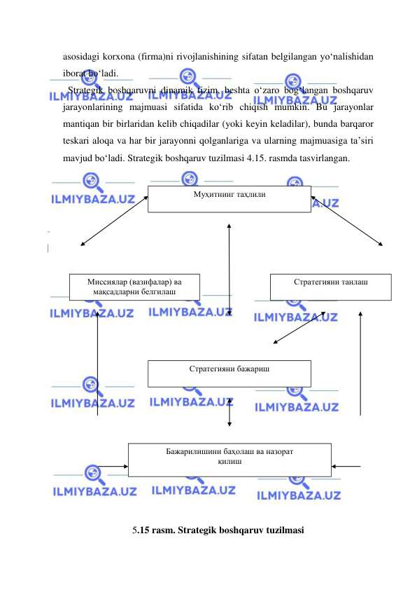  
 
asosidagi korxona (firma)ni rivojlanishining sifatan belgilangan yo‘nalishidan 
iborat bo‘ladi. 
  Strategik boshqaruvni dinamik tizim, beshta o‘zaro bog‘langan boshqaruv 
jarayonlarining majmuasi sifatida ko‘rib chiqish mumkin. Bu jarayonlar 
mantiqan bir birlaridan kelib chiqadilar (yoki keyin keladilar), bunda barqaror 
teskari aloqa va har bir jarayonni qolganlariga va ularning majmuasiga ta’siri 
mavjud bo‘ladi. Strategik boshqaruv tuzilmasi 4.15. rasmda tasvirlangan. 
 
 
 
 
 
 
 
 
 
 
 
 
 
 
 
 
 
 
  
 
        
        
5.15 rasm. Strategik boshqaruv tuzilmasi 
Муҳитнинг таҳлили 
Миссиялар (вазифалар) ва 
мақсадларни белгилаш 
Стратегияни танлаш 
Стратегияни бажариш 
Бажарилишини баҳолаш ва назорат 
қилиш 
