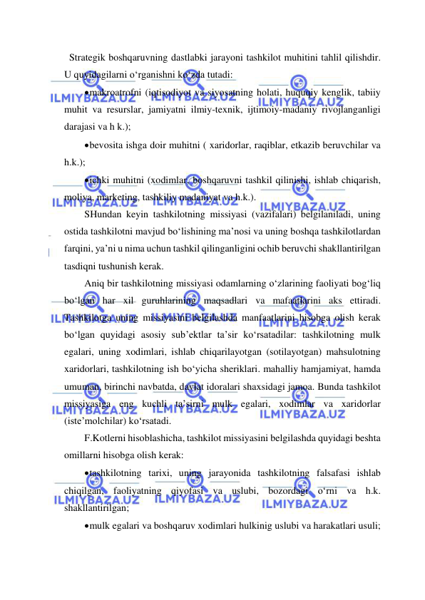  
 
  Strategik boshqaruvning dastlabki jarayoni tashkilot muhitini tahlil qilishdir. 
U quyidagilarni o‘rganishni ko‘zda tutadi: 
 makroatrofni (iqtisodiyot va siyosatning holati, huquqiy kenglik, tabiiy 
muhit va resurslar, jamiyatni ilmiy-texnik, ijtimoiy-madaniy rivojlanganligi 
darajasi va h k.); 
 bevosita ishga doir muhitni ( xaridorlar, raqiblar, etkazib beruvchilar va 
h.k.); 
 ichki muhitni (xodimlar, boshqaruvni tashkil qilinishi, ishlab chiqarish, 
moliya, marketing, tashkiliy madaniyat va h.k.). 
SHundan keyin tashkilotning missiyasi (vazifalari) belgilaniladi, uning 
ostida tashkilotni mavjud bo‘lishining ma’nosi va uning boshqa tashkilotlardan 
farqini, ya’ni u nima uchun tashkil qilinganligini ochib beruvchi shakllantirilgan 
tasdiqni tushunish kerak. 
Aniq bir tashkilotning missiyasi odamlarning o‘zlarining faoliyati bog‘liq 
bo‘lgan har xil guruhlarining maqsadlari va mafaatlarini aks ettiradi. 
Tashkilotga uning missiyasini belgilashda manfaatlarini hisobga olish kerak 
bo‘lgan quyidagi asosiy sub’ektlar ta’sir ko‘rsatadilar: tashkilotning mulk 
egalari, uning xodimlari, ishlab chiqarilayotgan (sotilayotgan) mahsulotning 
xaridorlari, tashkilotning ish bo‘yicha sheriklari. mahalliy hamjamiyat, hamda 
umuman, birinchi navbatda, davlat idoralari shaxsidagi jamoa. Bunda tashkilot 
missiyasiga eng kuchli ta’sirni mulk egalari, xodimlar va xaridorlar 
(iste’molchilar) ko‘rsatadi. 
F.Kotlerni hisoblashicha, tashkilot missiyasini belgilashda quyidagi beshta 
omillarni hisobga olish kerak: 
 tashkilotning tarixi, uning jarayonida tashkilotning falsafasi ishlab 
chiqilgan, faoliyatning qiyofasi va uslubi, bozordagi o‘rni va h.k. 
shakllantirilgan; 
 mulk egalari va boshqaruv xodimlari hulkinig uslubi va harakatlari usuli; 
